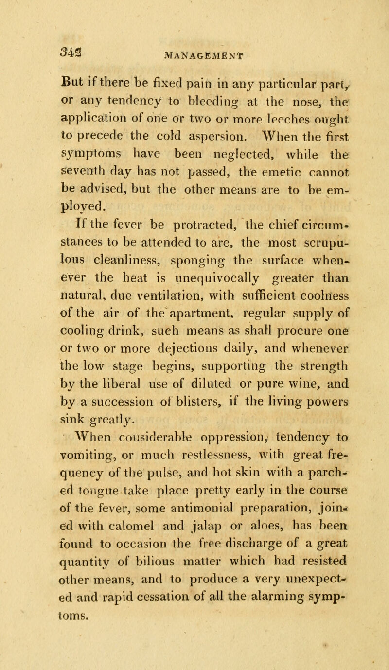 But if there be fixed pain in any particular part, or any tendency to bleeding at the nose, the application of one or two or more leeches ought to precede the cold aspersion. When the first symptoms have been neglected, while the seventh day has not passed, the emetic cannot be advised, but the other means are to be em- ployed. If the fever be protracted, the chief circum- stances to be attended to are, the most scrupu- lous cleanliness, sponging the surface v^^hen- ever the heat is unequivocally greater than natural, due ventilation, with sufficient coolness of the air of the apartment, regular supply of cooling drink, such means as shall procure one or two or more dejections daily, and whenever the low stage begins, supporting the strength by the liberal use of diluted or pure wine, and by a succession of blisters, if the living powers sink greatly. When considerable oppression, tendency to vomiting, or much restlessness, with great fre- quency of the pulse, and hot skin with a parch- ed tongue take place pretty early in the course of the fever, some antimonial preparation, join-* ed with calomel and jalap or aloes, has been found to occasion the free discharge of a great quantity of bilious matter which had resisted other means, and to produce a very unexpect- ed and rapid cessation of all the alarming symp- toms.