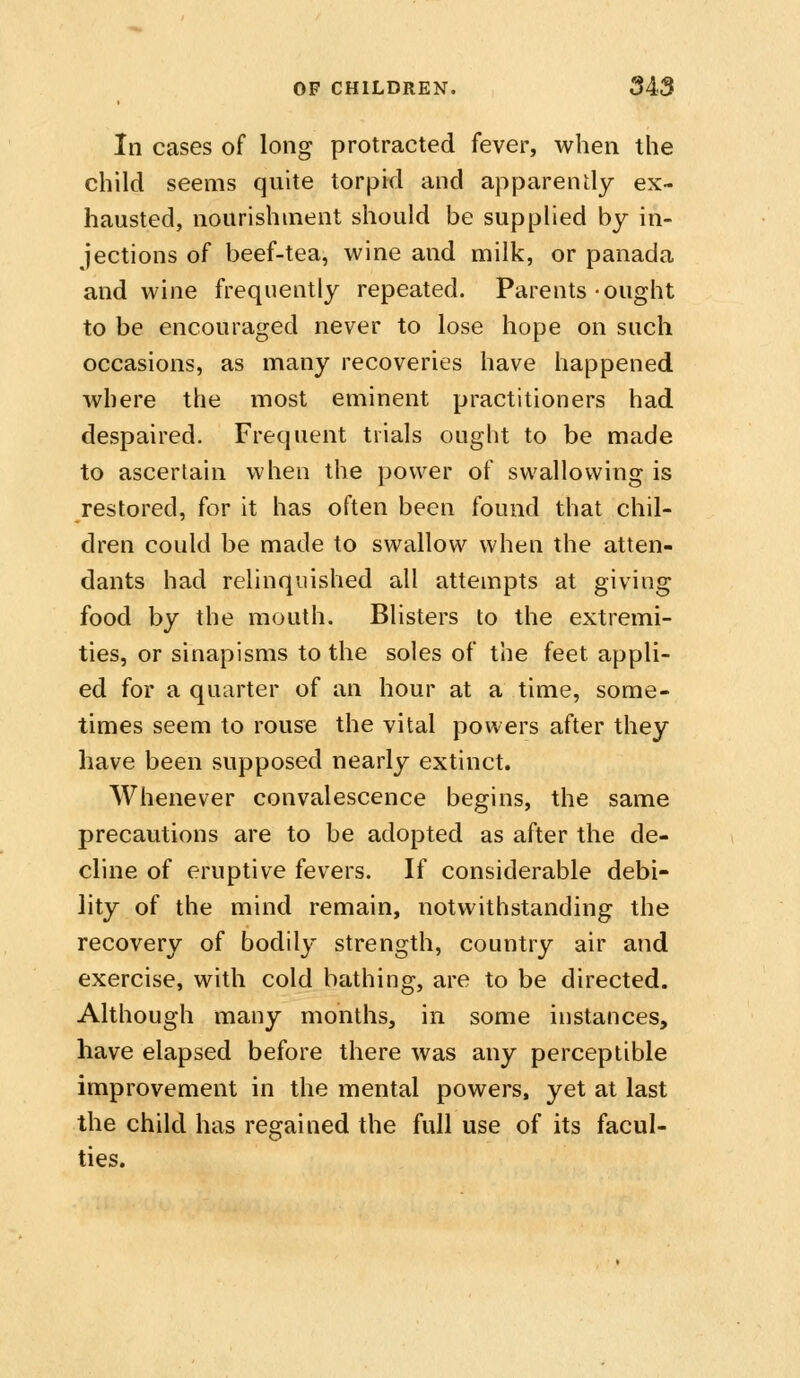 In cases of long protracted fever, when the child seems quite torpid and apparently ex- hausted, nourishment should be suppUed by in- jections of beef-tea, wine and milk, or panada and wine frequently repeated. Parents-ought to be encouraged never to lose hope on such occasions, as many recoveries have happened where the most eminent practitioners had despaired. Frequent trials onght to be made to ascertain when the power of swallowing is restored, for it has often been found that chil- dren could be made to swallow when the atten- dants had relinquished all attempts at giving food by the mouth. Blisters to the extremi- ties, or sinapisms to the soles of the feet appli- ed for a quarter of an hour at a time, some- times seem to rouse the vital powers after they have been supposed nearly extinct. Whenever convalescence begins, the same precautions are to be adopted as after the de- cline of eruptive fevers. If considerable debi- lity of the mind remain, notwithstanding the recovery of bodily strength, country air and exercise, with cold bathing, are to be directed. Although many months, in some instances, have elapsed before there was any perceptible improvement in the mental powers, yet at last the child has regained the full use of its facul- ties.