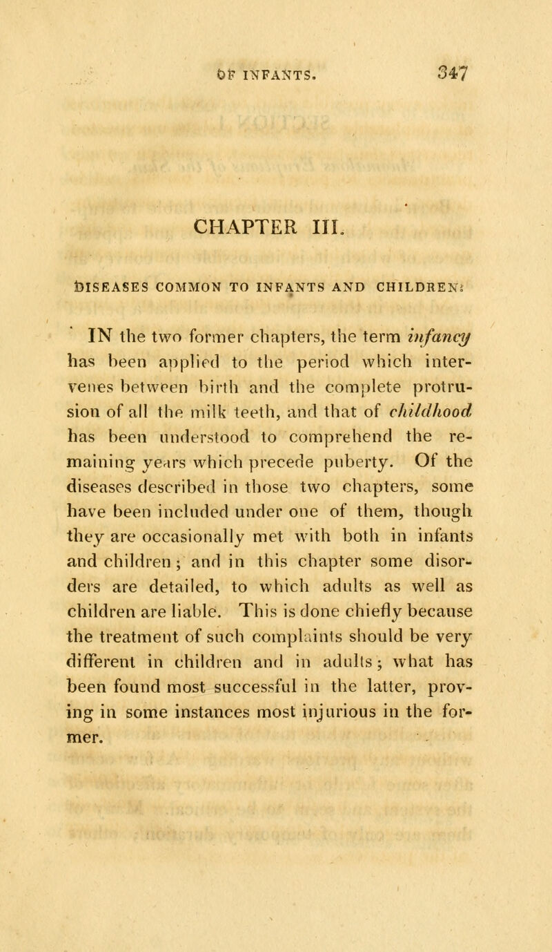 CHAPTER III. telSEASES COMMON TO INFANTS AND CHILDREN^ IN the two former chapters, the term infancy has been apphed to the period which inter- venes between birth and the complete protru- sion of all the milk teeth, and that of childhood has been understood to comprehend the re- maining years which precede puberty. Of the diseases described in those two chapters, some have been included under one of them, though they are occasionally met with both in infants and children ; and in this chapter some disor- ders are detailed, to which adults as well as children are liable. This is done chiefly because the treatment of such complaints should be very different in children and in adults; what has been found most successful in the latter, prov- ing in some instances most injurious in the for- mer.