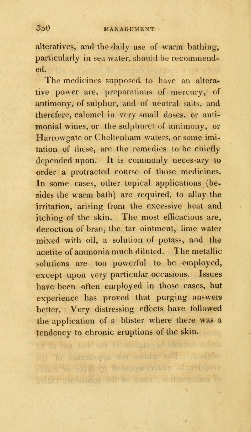 alteratives, and the daily use of warm bathing, particularly in sea water, should be recommend- ed. The medicines supposed to have an altera- tive power are, preparations of mercury, of antimony, of sulphur, and of neutral sahs, and therefore, calomel in very small doses, or anti- monial wines, or the sulphuret of antimony, or Harrovvgate or Cheltenham waters, or some imi- tation-of these, are the remedies to be chiefly depended upon. It is commonly necessary to order a protracted course of those medicines. In some cases, other topical applications (be- sides the warm bath) are required, to allay the irritation, arising from the excessive heat and itching of the skin. The most efficacious are, decoction of bran, the tar ointment, lime water mixed with oil, a solution of potass, and the acetite of ammonia much diluted. The metallic solutions are too powerful to be employed, except upon very particular occasions. Issues have been often employed in those cases, but experience has proved that purging answers better. Very distressing effects have followed the application of a blister where there was a tendency to chronic eruptions of the skin.