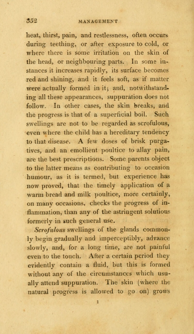 heat, thirst, pain, and restlessness, often occurs during teething, or after exposure to cold, or where there is some irritation on the skin of the head, or neighbouring parts. In some in- stances it increases rapidly, its surface becomes red and shining, and it feels soft, as if matter were actually formed in it; and, notwithstand- ing all these appearances, suppuration does not follow. In other cases, the skin breaks, and the progress is that of a superficial boil. Such swellings are not to be regarded as scrofulous, even where the child has a hereditary tendency to that disease. A few doses of brisk purga- tives, and an emollient poultice to allay pain, are the best prescriptions. Some parents object to the latter means as contributing to occasion humour, as it is termed, but experience has now proved, that the timely application of a warm bread and milk pouhice, more certainly, on many occasions, checks the progress of in- flammation, than any of the astringent solutions formerly in such general use. Scrofulous swellings of the glands common- ly begin gradually and imperceptibly, advance slowly, and, for a long time, are not painful even to the touch. After a certain period they evidently contain a fluid, but this is formed without any of the circumstances which usu- ally attend suppuration. The skin (where the natural progress is allowed to go on) grows