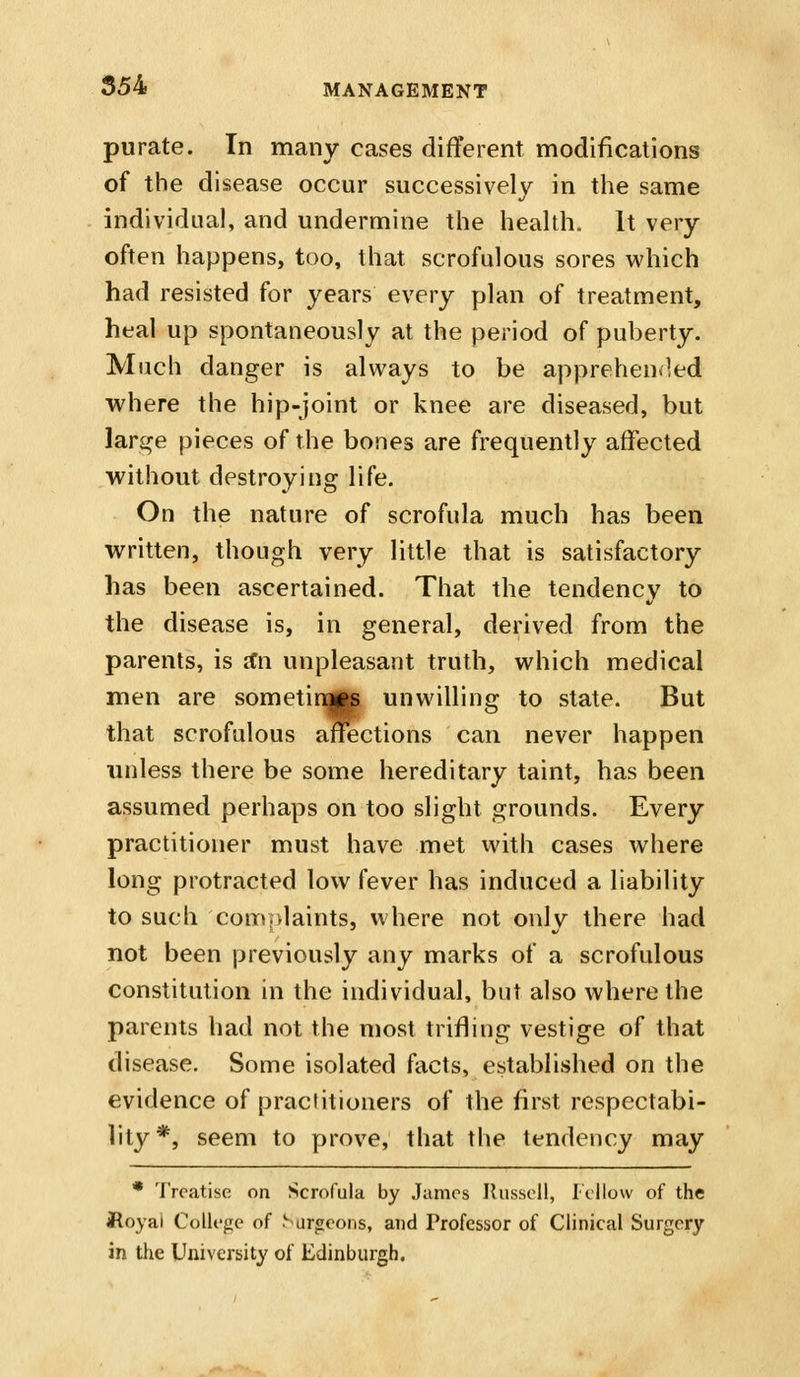 purate. In many cases different modifications of the disease occur successively in the same individual, and undermine the health. It very often happens, too, that scrofulous sores which had resisted for years every plan of treatment, heal up spontaneously at the period of puberty. Much danger is always to be apprehen^^ed where the hip-joint or knee are diseased, but large pieces of the bones are frequently affected without destroying life. On the nature of scrofula much has been written, though very little that is satisfactory has been ascertained. That the tendency to the disease is, in general, derived from the parents, is ifn unpleasant truth, which medical men are sometinogp unwilling to state. But that scrofulous affections can never happen unless there be some hereditary taint, has been assumed perhaps on too slight grounds. Every practitioner must have met with cases where long protracted low fever has induced a liability to such complaints, where not only there had not been previously any marks of a scrofulous constitution in the individual, but also where the parents had not the most trifling vestige of that disease. Some isolated facts, established on the evidence of practitioners of the first respectabi- lity*, seem to prove, that the tendency may • Treatise on Scrofula by James Ilussell, Fellow of the floyai College of Sarg:eons, and Professor of Clinical Surgery in the University of Edinburgh.