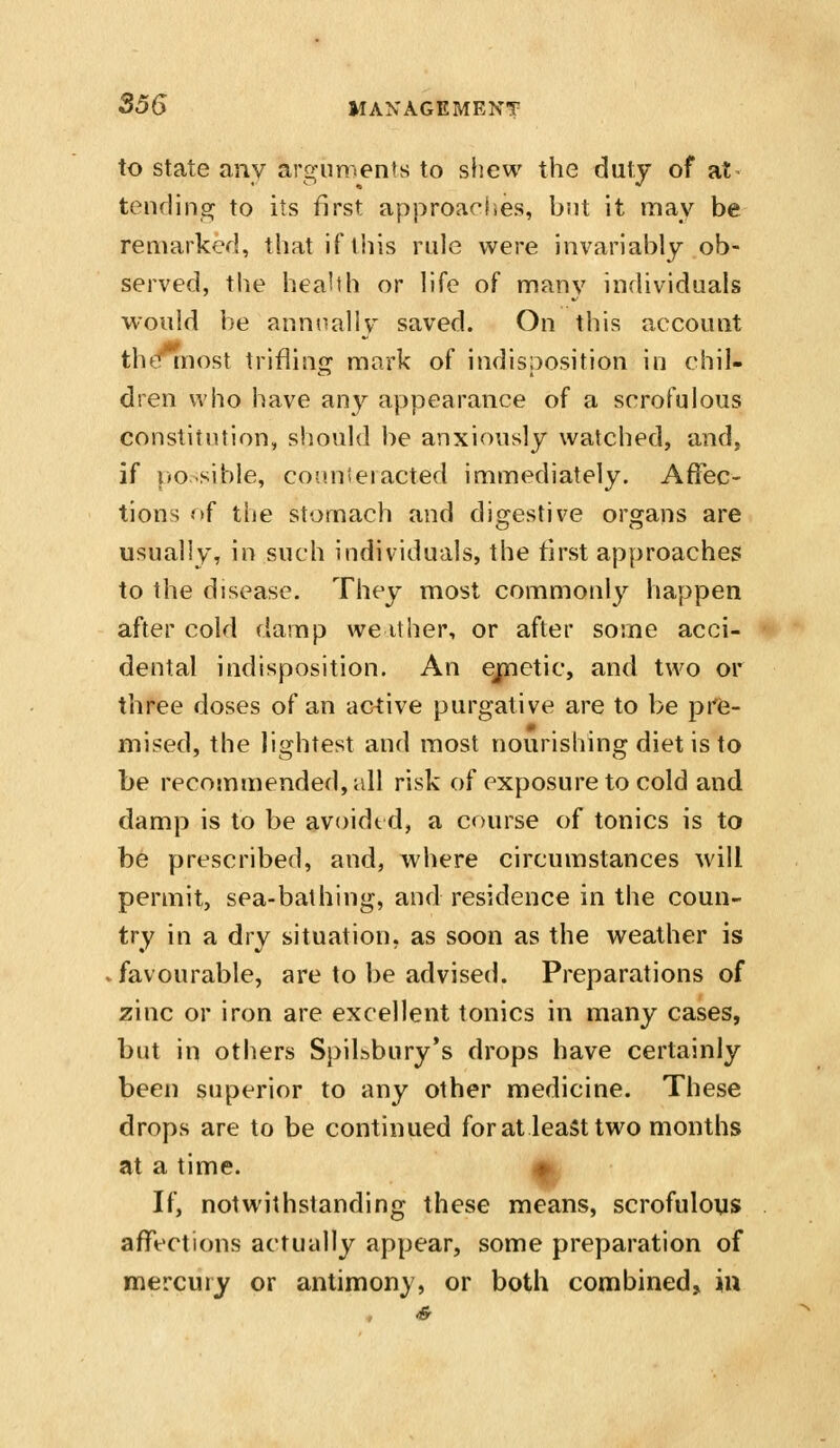 to State any argnments to shew the duty of at^ tending to its first approaches, but it may be remarked, that if this ride were invariably ob- served, the health or life of many individuals would be annually saved. On this account thtTinost trifling mark of indisposition in chil- dren who have any appearance of a scrofulous constitution, should be anxiously watched, and, if |>o.sible, con.nieiacted immediately. Affec- tions of the stomach and digestive organs are usually, in such individuals, the first approaches to the disease. They most commonly happen after cold damp we it her, or after some acci- dental indisposition. An ejpnetic, and two or three doses of an active purgative are to be pr6- mised, the lightest and most nourishing diet is to be recommended, all risk of exposure to cold and damp is to be avoidtd, a course of tonics is to be prescribed, and, where circumstances will permit, sea-bathing, and residence in the coun- try in a dry situation, as soon as the weather is favourable, are to be advised. Preparations of zinc or iron are excellent tonics in many cases, but in others Spilbbury's drops have certainly been superior to any other medicine. These drops are to be continued for at least two months at a time. # If, notwithstanding these means, scrofulous affections actually appear, some preparation of mercury or antimony, or both combined, in