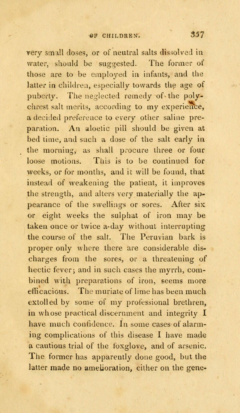 very small doses, or of neutral salts dissolved in water, should be suggested. The former of those are to be employed in infants, and the latter in children, especially towards the age of puberty. The neglected remedy of^ the poly- chrest salt merits, according to my experience, a decided preference to every other saline pre- paration. An aloetic pill should be given at bed time, and such a dose of the salt early in the morning, as shall procure three or four loose motions. This is to be continued for weeks, or for months, and it will be found, that instead of weakening the patient, it improves the strength, and alters very materially the ap- pearance of the swellings or sores. After six or eight weeks the sulphat of iron may be taken once or twice a-day without interrupting the course of the salt. The Peruvian bark is proper only where there are considerable dis- charges from the sores, or a threatening of hectic fever; and in such cases the myrrh, com- bined with preparations of iron, seems more efficacious. The muriate of lime has been much extolled by some of my professional brethren, in whose practical discernment and integrity I have much confidence. In some cases of alarm- ing complications of this disease I have made a cautious trial of the foxglove, and of arsenic. The former has apparently done good, but the latter made no amelioration, either on the gene-