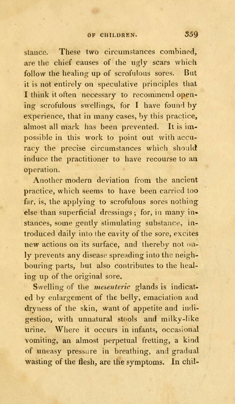stance. These two circumstances combined, are the chief causes of the ugly scars which follow the healing up of scrofulous sores. But it is not entirely on speculative principles that 1 think it often necessary to recommend open- ing scrofulous swellings, for I have found by experience, that in many cases, by this practice, almost all mark has been prevented. It is im- possible in this work to point out with accu- racy the precise circumstances which should induce the practitioner to have recourse to an operation. Another modern deviation from the ancient practice, which seems to have been carried too far, is, the applying to scrofulous sores nothing else than superficial dressings; for, in many in- stances, some gently stimulating substance, in- troduced daily into the cavity of the sore, excites new actions on its surface, and thereby not on- ly prevents any disease spreading into the neigh- bouring parts, but also contributes to the heal- ing up of the original sore. Swelling of the mesenteric glands is indicat- ed by enlargement of the belly, emaciation and dryness of the skin, want of appetite and indi- gestion, with unnatural stfsols and milky-like urine. Where it occurs in infants, occasional vomiting, an almost perpetual fretting, a kind of uneasy pressure in breathing, and gradual wasting of the flesh, are the symptoms. In chil-