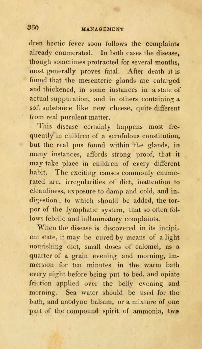 dren hectic fever soon follows the complaints already enumerated. In both cases the disease, though sometimes protracted for several months, most generally proves fatal. After death it is found that the mesenteric glands are enlarged and thickened, in some instances in a state of actual suppuration, and in others containing a soft substance like new cheese, quite different from real purulent matter. This disease certainly happens most fre- quently in children of a scrofulous constitution, but the real pus found within the glands, in many instances, affords strong proof, that it may take place in children of every different habit. The exciting causes commonly enume- rated are, irregularities of diet, inattention to cleanliness, exposure to damp and cold, and in- digestion ; to which should be added, the tor- por of the lymphatic system, that so often fol- lows febrile and inflammatory complaints. When the disease is discovered in its incipi- ent state, it may be cured by means of a light nourishing diet, small doses of calomel, as a quarter of a grain evening and morning, im- mersion for ten minutes in the warm bath every night before being put to bed, and opiate friction applied over the belly evening and morning. Sea water should be used for the balh, and anodyne balsam, or a mixture of one part of the compound spirit of ammonia, two