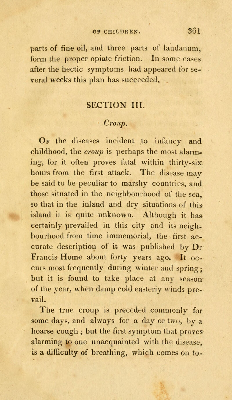 parts of fine oil, and three parts of laudanum, form the proper opiate friction. In some cases after the hectic symptoms had appeared for se- veral weeks this plan has succeeded. , SECTION III. Croup. Of the diseases incident to infancy and childhood, the croup is perhaps the most alarm- ing, for it often proves fatal within thirty-six hours from the first attack. The disease may be said to be peculiar to marshy countries, and those situated in the neighbourhood of the sea, so that in the inland and dry situations of thi* island it is quite unknown. Although it has certainly prevailed in this city and its neigh- bourhood from time immemorial, the first ac- curate description of it was published by Dr Francis Home about forty years ago. It oc- curs most frequently during winter and spring; but it is found to take place at any season of the year, when damp cold easterly winds pre- vail. The true croup is preceded commonly for some days, and always for a day or two, hy a hoarse cough ; but the first symptom that proves alarming to one unacquainted with the disease, is a difficulty of breathing, which comes on to-