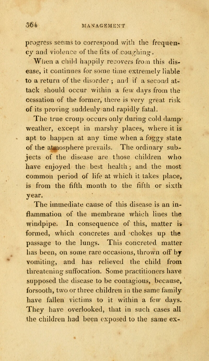 progress seems to correspond with the frequen- cy and violence of the fits of coughing. Wiien a child happily recovers fro^n this dis- ease, it continues for some time extremely liable to a return of the disorder ; and if a second at- tack should occur within a few days from the cessation of the former, there is very great risk of its proving suddenly and rapidly fatal. The true croup occurs only during cold damp- weather, except in marshy places, where it is apt to happen at any time when a foggy state of the atmosphere prevails. The ordinary sub- jects of the disease are those children who have enjoyed the best health • and the most common period of life at which it takes place, is from the fifth month to the fifth or sixth year. The immediate cause of this disease is an in- flammation of the membrane which lines the windpipe. In consequence of this, matter is formed, which concretes and chokes up the passage to the lungs. This concreted matter has been, on some rare occasions, thrown off by vomiting, and has relieved the child from threatening suffocation. Some practitioners have supposed the disease to be contagious, because, forsooth, two or three children in the same family have fallen victims to it within a few days. They have overlooked, that in such cases all the children had been exposed to the same ex-