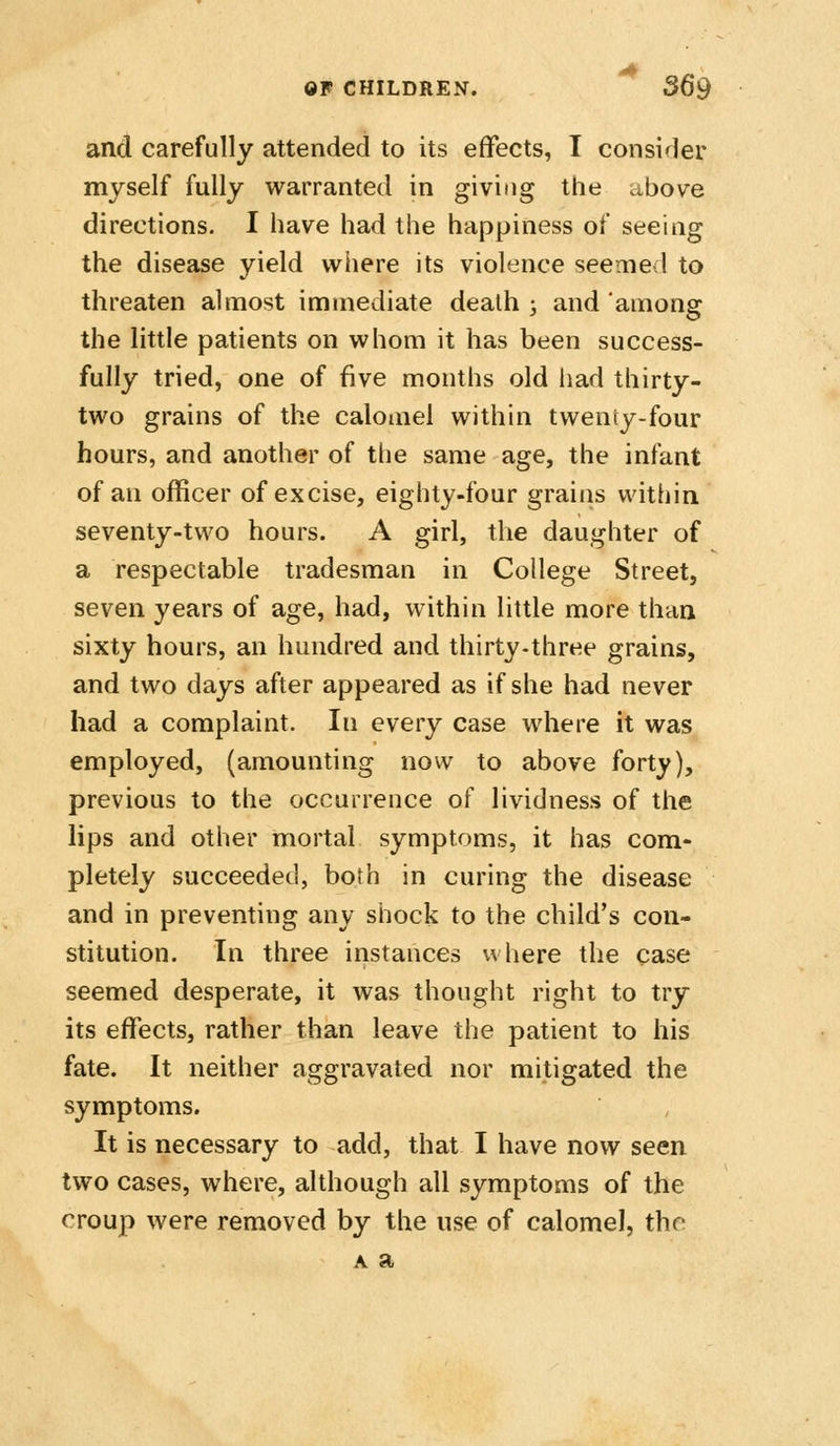 and carefully attended to its effects, T consider myself fully warranted in giving the above directions. I have had the happiness of seeing the disease yield wiiere its violence seemed to threaten almost immediate death ; and among the little patients on whom it has been success- fully tried, one of five months old had thirty- two grains of the calomel within tweniy-four hours, and another of the same age, the infant of an officer of excise, eighty-four grains within seventy-two hours. A girl, the daughter of a respectable tradesman in College Street, seven years of age, had, within little more than sixty hours, an hundred and thirty-three grains, and two days after appeared as if she had never had a complaint. In every case where it was employed, (amounting novv to above forty), previous to the occurrence of lividness of the lips and other mortal symptoms, it has com- pletely succeeded, both in curing the disease and in preventing any shock to the child's con- stitution. In three instances where the case seemed desperate, it was thought right to try its effects, rather than leave the patient to his fate. It neither aggravated nor mitigated the symptoms. It is necessary to add, that I have now seen two cases, where, although all symptoms of the croup were removed by the use of calomel, the A a