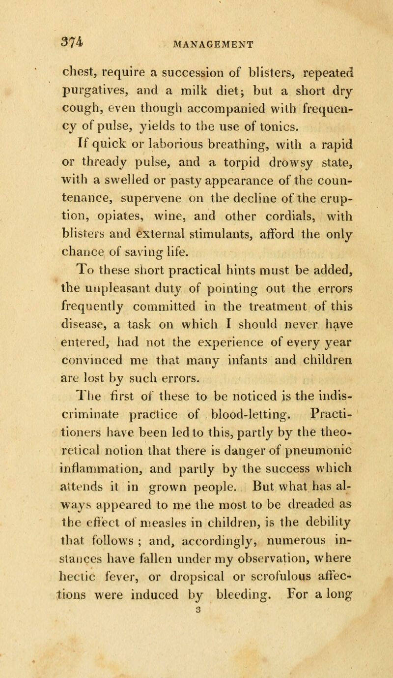 chest, require a succession of blisters, repeated purgatives, and a milk dietj but a short dry cough, even though accompanied with frequen- cy of pulse, yields to the use of tonics. If quick or laborious breathing, with a rapid or thready pulse, and a torpid drowsy state, with a swelled or pasty appearance of the coun- tenance, supervene on the decline of the erup- tion, opiates, wine, and other cordials, with blisters and external stimulants, afford the only chance of saving life. To these short practical hints must be added, the unpleasant duty of pointing out the errors frequently committed in the treatment of this disease, a task on which I should never have entered, had not the experience of every year convinced me that many infants and children are lost by such errors. The first of these to be noticed is the indis- criminate practice of blood-letting. Practi- tioners have been led to this, partly by the theo- retical notion that there is danger of pneumonic inflan)mation, and partly by the success which aitends it in grown people. But what has al- ways appeared to me the most to be dreaded as the efiect of measles in children, is the debility that follows ; and, accordingly, numerous in- stances have fallen under my observation, where hectic fever, or dropsical or scrofulous affec- tions were induced by bleeding. For a long