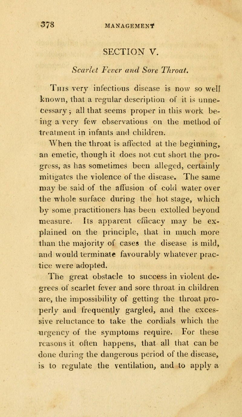 SECTION V. Scarlet Fever and Sore Throat, This very infectious disease is now so well known, that a regular description of it is unne- cessary ; all that seems proper in this work be- ing a very few observations on the method of treatment in infants and children. When the throat is affected at the beginning, an emetic, though it does not cut short the pro- gress, as has sometimes been alleged, certainly mitigates the violence of the disease. The same may be said of the affusion of cold water over the whole surface during the hot stage, which by some practitioners has been extolled beyond measure. Its apparent efficacy may be ex- plained on the principle, that in much more than the majority of cases the disease is mild, and would terminate favourably whatever prac- tice were adopted. The great obstacle to success in violent de- ccrees of scarlet fever and sore throat in children are, the impossibility of getting the throat pro- perly and frequently gargled, and the exces- sive reluctance to take the cordials which the urgency of the symptoms require. For these reasons it often happens, that all that can be done during the dangerous period of the disease, is to regulate the ventilation, and to apply a