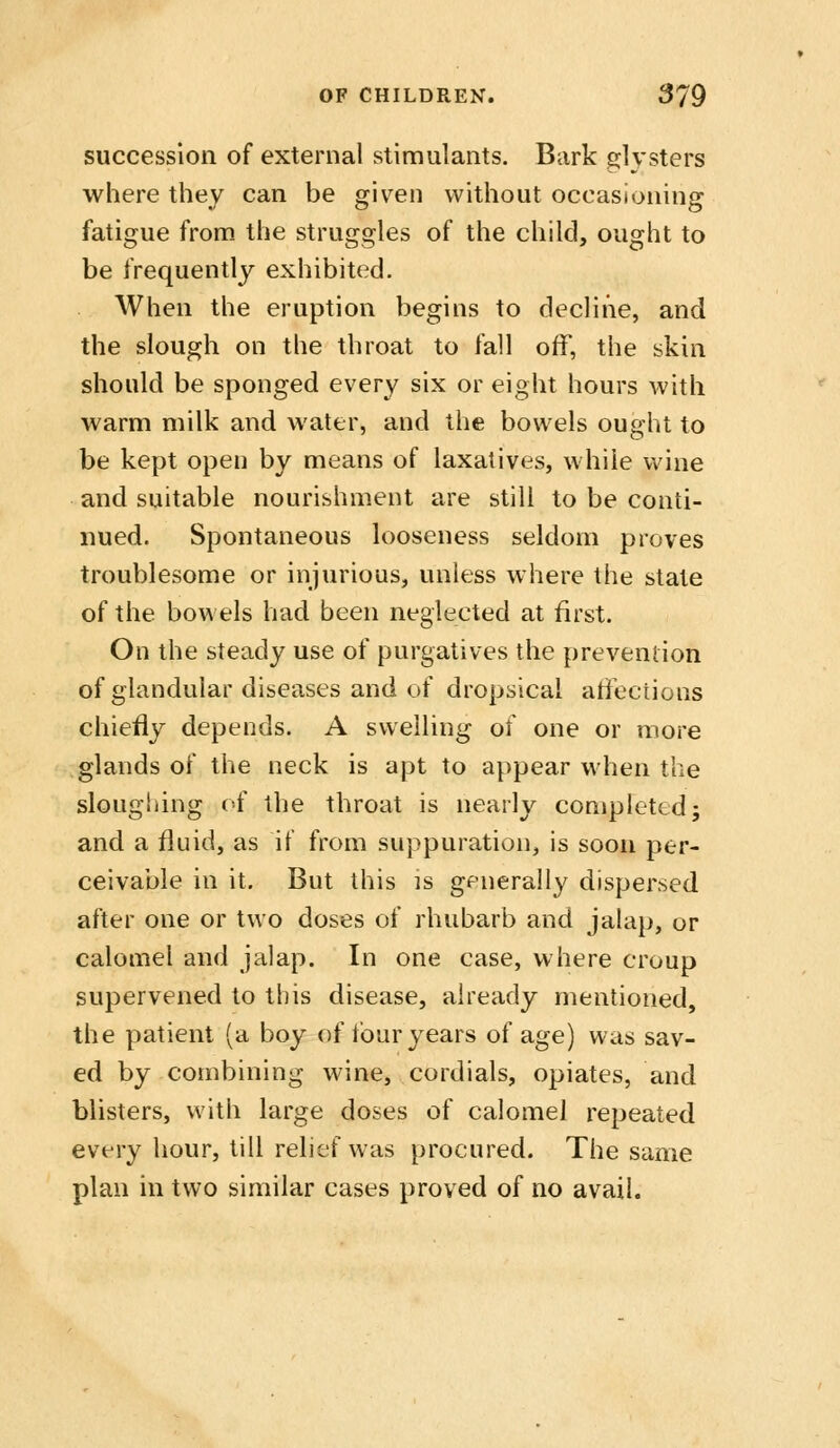 succession of external stimulants. Bark glysters where they can be given without occasioning fatigue from the struggles of the child, ought to be frequently exhibited. When the eruption begins to decline, and the slough on the throat to fall off, the skin should be sponged every six or eight hours with warm milk and water, and the bowels ought to be kept open by means of laxatives, while wine and suitable nourishment are still to be conti- nued. Spontaneous looseness seldom proves troublesome or injurious, unless where the state of the bowels had been neglected at first. On the steady use of purgatives the prevention of glandular diseases and of dropsical affections chiefly depends. A swelling of one or more glands of the neck is apt to appear when the sloughing of the throat is nearly completed; and a fluid, as if from suppuration, is soon per- ceivable in it. But this is generally dispersed after one or two doses of rhubarb and jalap, or calomel and jalap. In one case, where croup supervened to this disease, already mentioned, the patient (a boy of four years of age) was sav- ed by combining wine, cordials, opiates, and blisters, with large doses of calomel repeated every hour, till relief was procured. The same plan in two similar cases proved of no avail.