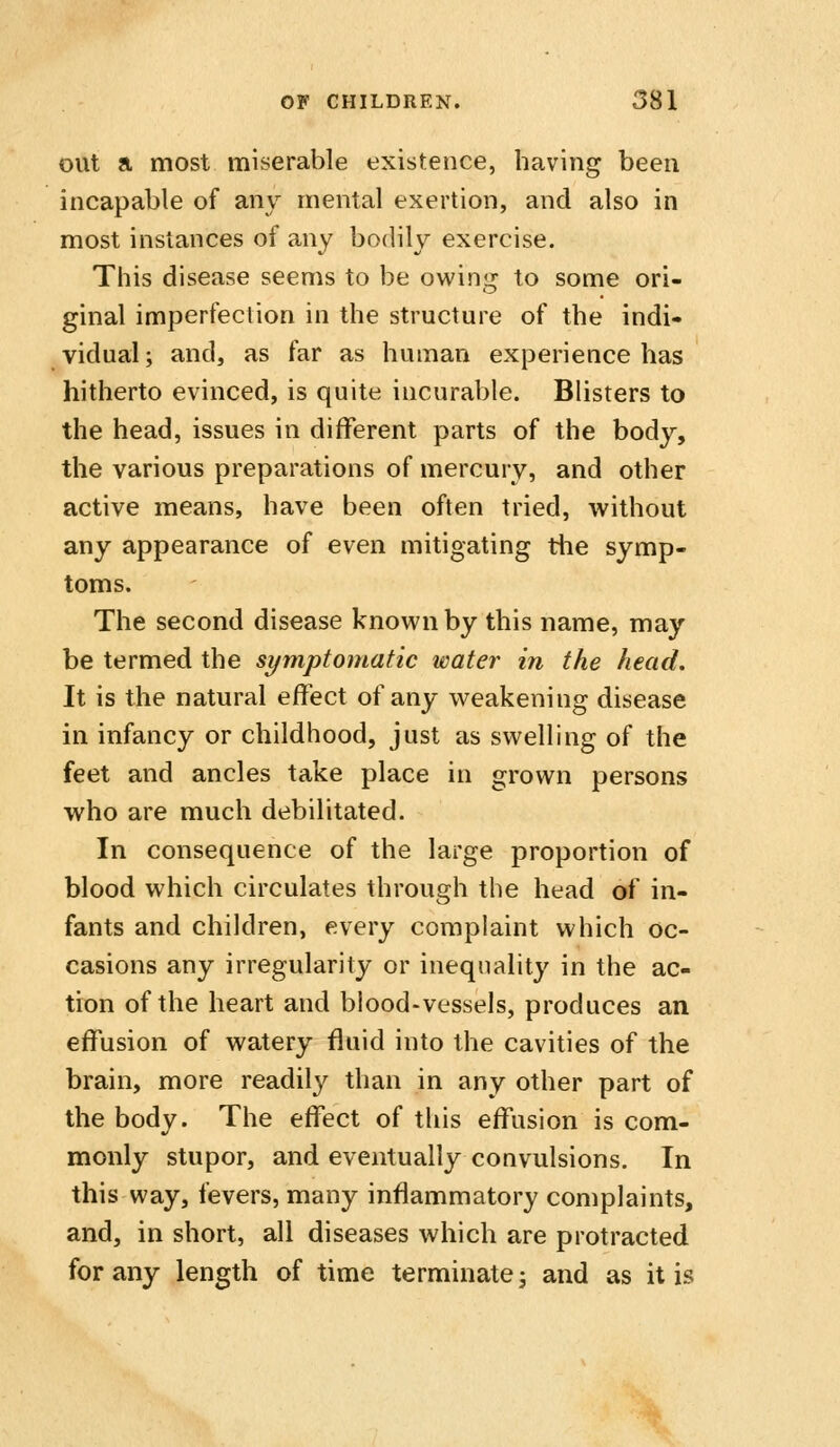 out a most miserable existence, having been incapable of any mental exertion, and also in most instances of any bodily exercise. This disease seems to be owing to some ori- ginal imperfection in the structure of the indi- vidual ; and, as far as human experience has hitherto evinced, is quite incurable. Blisters to the head, issues in different parts of the body, the various preparations of mercury, and other active means, have been often tried, without any appearance of even mitigating tlie symp- toms. The second disease known by this name, may be termed the symptomatic water in the head. It is the natural effect of any weakening disease in infancy or childhood, just as swelling of the feet and ancles take place in grown persons who are much debilitated. In consequence of the large proportion of blood which circulates through the head of in- fants and children, every complaint which oc- casions any irregularity or inequality in the ac- tion of the heart and blood-vessels, produces an effusion of watery fluid into the cavities of the brain, more readily than in any other part of the body. The effect of this effusion is com- monly stupor, and eventually convulsions. In this way, fevers, many inflammatory complaints, and, in short, all diseases which are protracted for any length of time terminate; and as it is