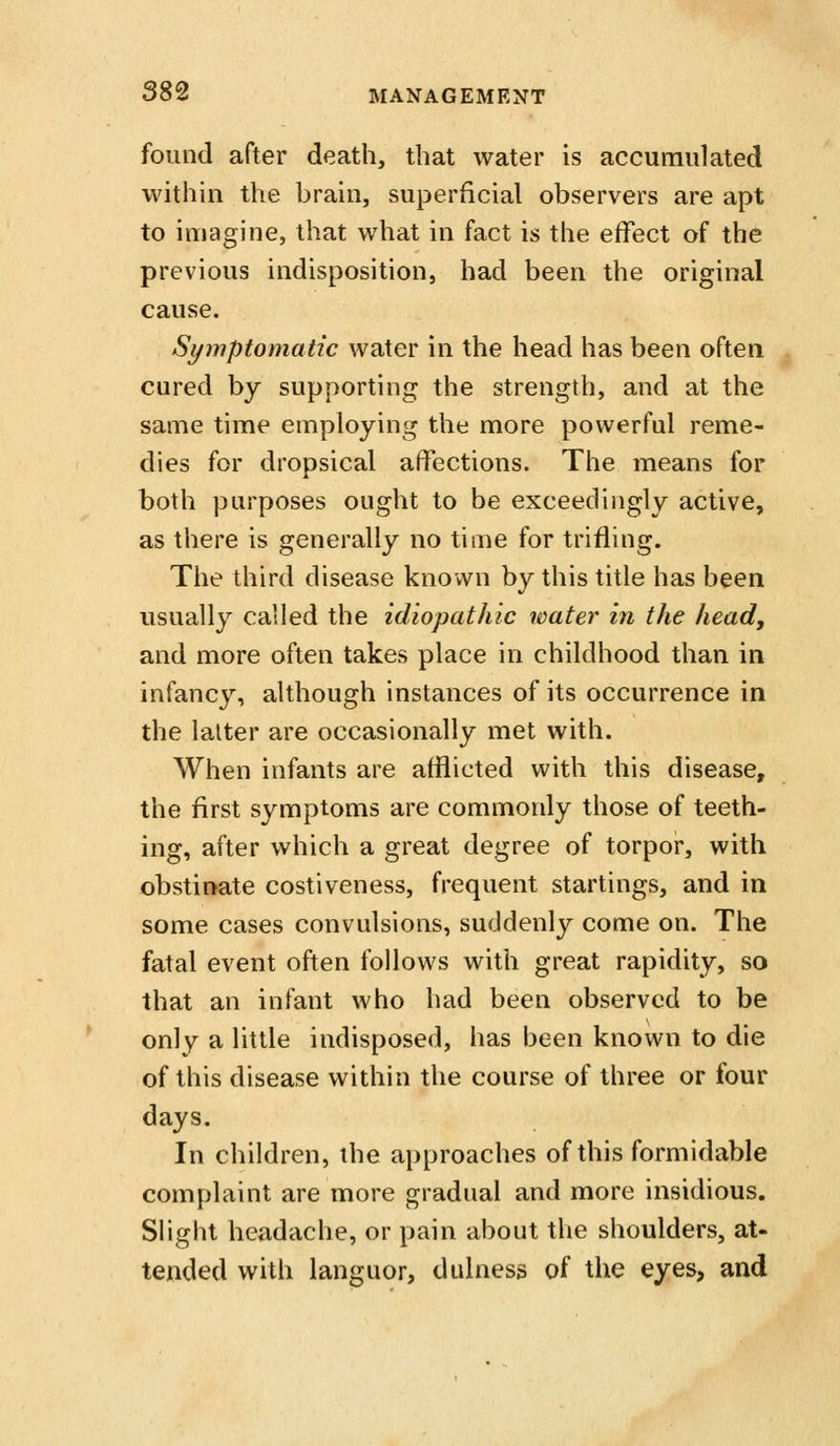 found after death, that water is accumulated within the brain, superficial observers are apt to imagine, that what in fact is the effect of the previous indisposition, had been the original cause. Symptomatic water in the head has been often cured by supporting the strength, and at the same time employing the more powerful reme- dies for dropsical affections. The means for both purposes ought to be exceedingly active, as there is generally no time for trifling. The third disease known by this title has been usually called the idiopathic water in the head, and more often takes place in childhood than in infancy, although instances of its occurrence in the latter are occasionally met with. When infants are afflicted with this disease, the first symptoms are commonly those of teeth- ing, after which a great degree of torpor, with obstinate costiveness, frequent startings, and in some cases convulsions, suddenly come on. The fatal event often follows with great rapidity, so that an infant who had been observed to be only a little indisposed, has been known to die of this disease within the course of three or four days. In children, the approaches of this formidable complaint are more gradual and more insidious. Slight headache, or pain about the shoulders, at- tended with languor, dulness of the eyes, and