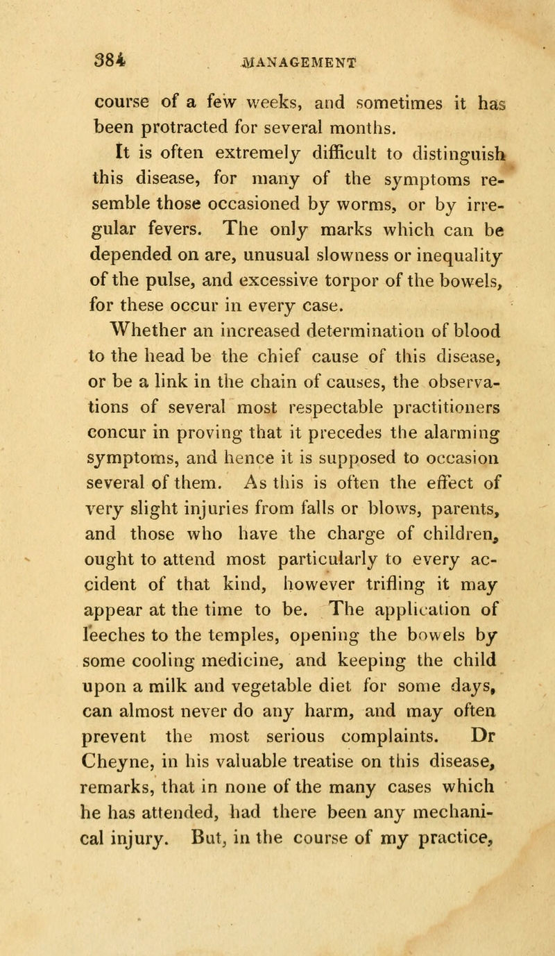 course of a few weeks, and sometimes it has been protracted for several months. It is often extremely difficult to distinguish this disease, for many of the symptoms re- semble those occasioned by worms, or by irre- gular fevers. The only marks which can be depended on are, unusual slowness or inequality of the pulse, and excessive torpor of the bowels, for these occur in every case. Whether an increased determination of blood to the head be the chief cause of this disease, or be a link in the chain of causes, the observa- tions of several most respectable practitioners concur in proving that it precedes the alarming symptoms, and hence it is supposed to occasion several of them. As this is often the effect of very slight injuries from falls or blows, parents, and those who have the charge of children, ought to attend most particularly to every ac- cident of that kind, however trifling it may appear at the time to be. The application of leeches to the temples, opening the bowels by some cooling medicine, and keeping the child upon a milk and vegetable diet for some days, can almost never do any harm, and may often prevent the most serious complaints. Dr Cheyne, in his valuable treatise on this disease, remarks, that in none of the many cases which he has attended, had there been any mechani- cal injury. But, in the course of my practice.