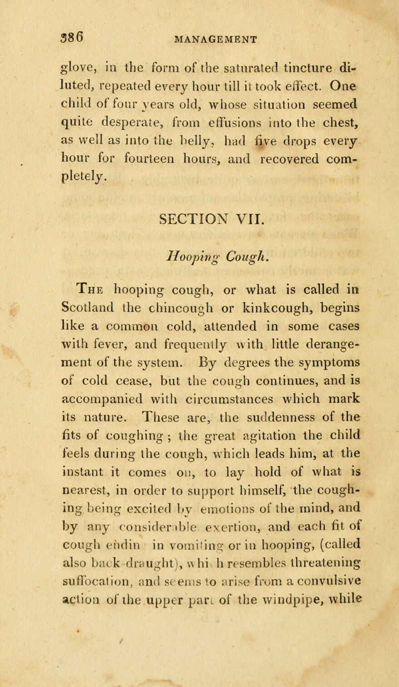 glove, in the form of the saturated tincture di- luted, repeated every hour till it took effect. One child of four years old, whose situation seemed quite desperate, from effusions into the chest, as well as into the helly, had f^ve drops every hour for fourteen hours, and recovered com- pletely. SECTION VII. Hoophtg Cough. The hooping cough, or what is called in Scotland the chincough or kinkcough, begins like a common cold, attended in some cases with fever, and frequently with little derange- ment of the system. By degrees the symptoms of cold cease, but the cough continues, and is accompanied with circumstances which mark its nature. These are, the suddenness of the fits of coughing ; the great agitation the child feels during the cough, which leads him, at the instant it comes on, to lay hold of what is nearest, in order to support himself, the cough- ing being excited by emotions of the mind, and by any consider d)le exertion, and each fit of cough ehdin in vomiiinc;- or in hooping, (called also back draught), vvhi h resembles threatening suffocation, and seems to arise from a convulsive action of the upper pare of the windpipe, while