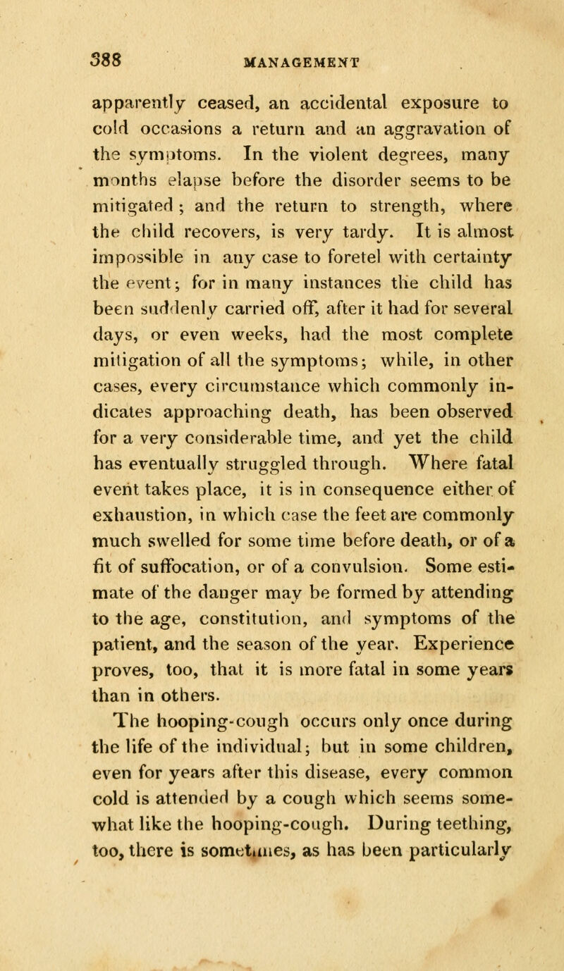 apparently ceased, an accidental exposure to cold occasions a return and an aggravation of the symptoms. In the violent degrees, many months elapse before the disorder seems to be mitigated ; and the return to strength, where the child recovers, is very tardy. It is ahnost impossible in any case to foretel with certainty the (-vtmX; for in many instances the child has been sud'lenly carried off, after it had for several days, or even weeks, had the most complete mitigation of all the symptoms; while, in other cases, every circumstance which commonly in- dicates approaching death, has been observed for a very considerable time, and yet the child has eventually struggled through. Where fatal event takes place, it is in consequence either of exhaustion, in which case the feetai*e commonly much swelled for some time before death, or of a fit of suffocation, or of a convulsion. Some esti- mate of the danger may be formed by attending to the age, constitution, and symptoms of the patient, and the season of the year. Experience proves, too, that it is more fatal in some years than in others. The hooping-cough occurs only once during the life of the individual; but in some children, even for years after this disease, every common cold is attended by a cough which seems some- what like the hooping-cough. During teething, too, there is somettaies, as has been particularly