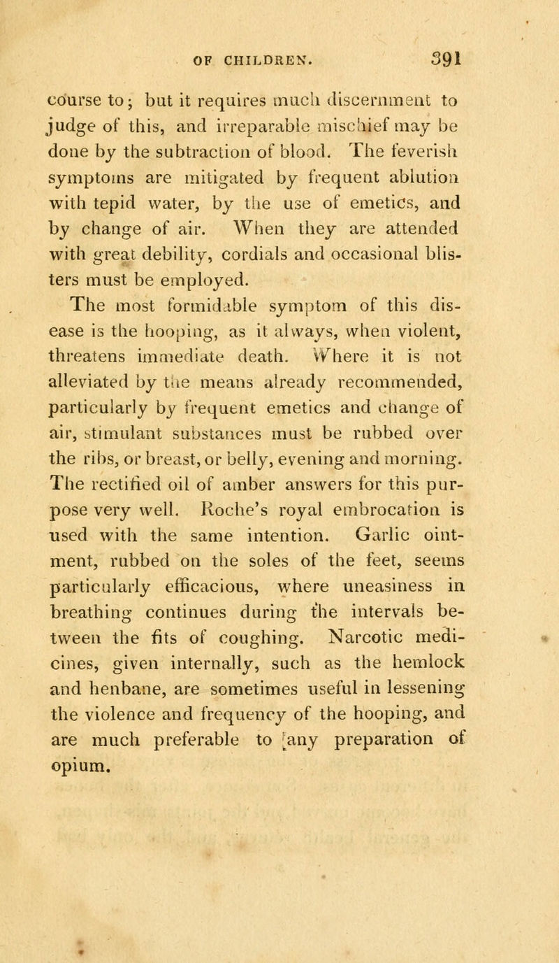 course to; but it requires mucli discernmeat to judge of this, and irreparable mischief may be done by the subtraction of blood. The feverish symptoms are mitigated by frequent ablution with tepid water, by the use of emetics, and by change of air. When they are attended with great debility, cordials and occasional blis- ters must be employed. The most formidable symptom of this dis- ease is the hooping, as it always, when violent, threatens immediate death, VV^here it is not alleviated by tUe means already recommended, particularly by frequent emetics and change of air, stimulant substances must be rubbed over the ribs, or breast, or belly, evening and morning. The rectified oil of amber answers for this pur- pose very well. Roche's royal embrocation is used with the same intention. Garlic oint- ment, rubbed on the soles of the feet, seems particularly efficacious, where uneasiness in breathing continues during the intervals be- tween the fits of coughing. Narcotic medi- cines, given internally, such as the hemlock and henbane, are sometimes useful in lessening the violence and frequency of the hooping, and are much preferable to [^any preparation of opium.