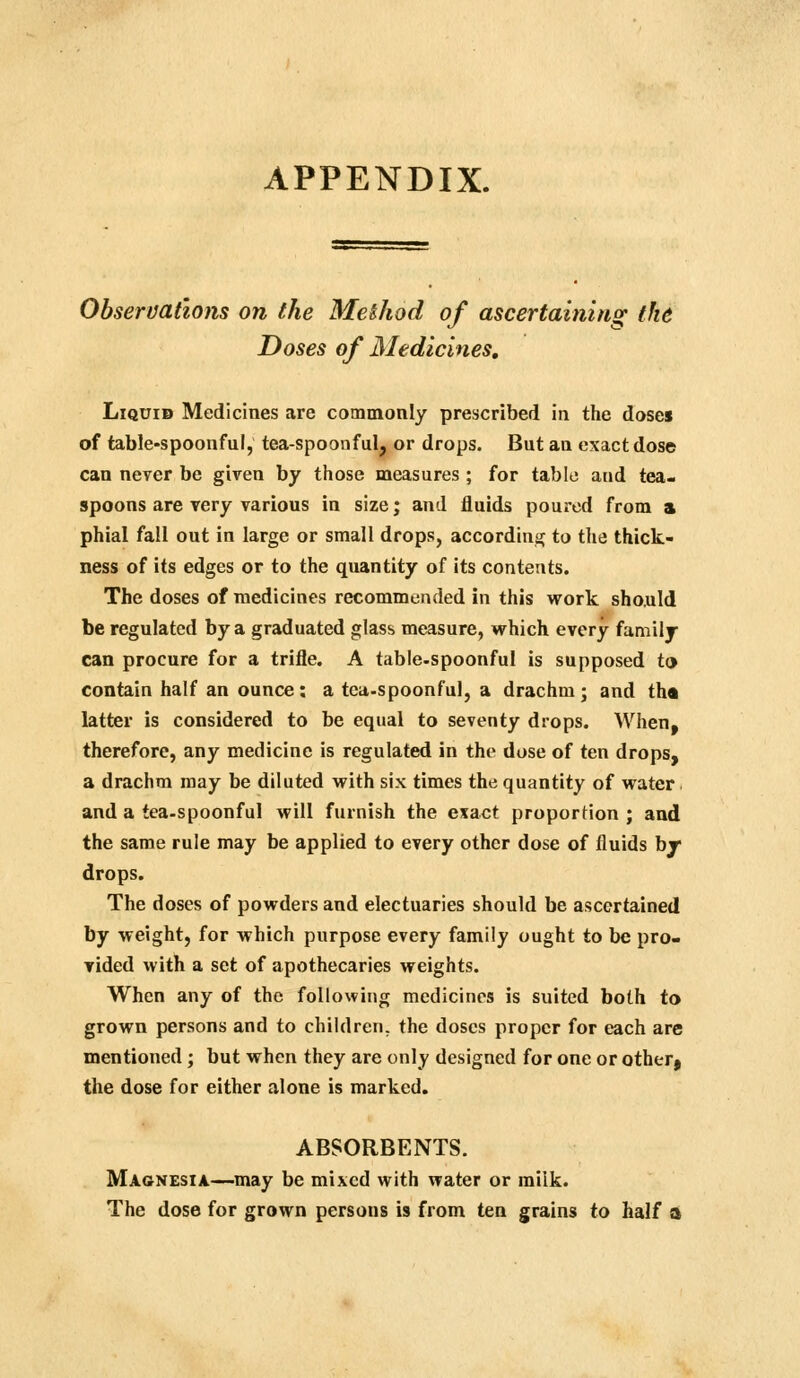 APPENDIX. Observations on the Method of ascertaining the Doses of Medicines, Liquid Medicines are commonly prescribed in the doses of table-spoonful, tea-spoonful, or drops. But an exact dose can never be given by those measures ; for table and tea- spoons are very various in size; and fluids poured from a phial fall out in large or small drops, accordinu; to the thick- ness of its edges or to the quantity of its contents. The doses of medicines recommended in this work sho.uld be regulated by a graduated glass measure, which every family can procure for a trifle. A table-spoonful is supposed to contain half an ounce: a tea-spoonful, a drachm; and tha latter is considered to be equal to seventy drops. When, therefore, any medicine is regulated in the dose of ten drops, a drachm may be diluted with six times the quantity of water. and a tea-spoonful will furnish the exact proportion ; and the same rule may be applied to every other dose of fluids br drops. The doses of powders and electuaries should be ascertained by weight, for which purpose every family ought to be pro- vided with a set of apothecaries weights. When any of the following medicines is suited both to grown persons and to children, the doses proper for each arc mentioned; but when they are only designed for one or other, the dose for either alone is marked. ABSORBENTS. Magnesia—may be mixed with water or milk. The dose for grown persons is from ten grains to half a