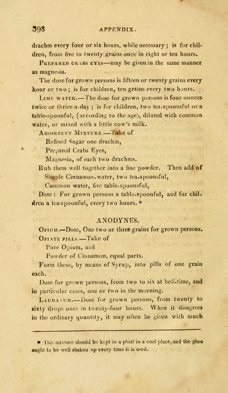 drachm eyery four or six hours, while necessary ; is for chil- dren, from five, to twenty grains once in eight or ten hours. Prepared or vbs eyes—may be given in the same manner as magnchia. The (lose for grown persons is fifteen or twenty grains every hour or two ; is for children, ten grains every two hours. Lime water.— I'he dose for grown persons is four ounces twice or thrice a-day ; is for children, two tea-spoonsful or a table-spoonful, (according to the age), diluted with common water, or mixed with a little cow's milk. Absorbent Mixture.— Take of Refined ^ugar one drachm, Prepared Crabs Ryes, Maanesia, of each two drachms. Rub them well together into a fine powder. Then add of Simple Cinnamon-water, two tea-spoonsful, Common water, five table-spoonsfuI, Dose : For grown j)ersons a table-spoonful, and for chiU dren a tea-spoonful, every two hours. * ANODYNES. Opium.—Dose, One two or three grains for grown persons. Opiate pills Take of Pure Opium, and Powder of Cinnamon, equal parts. Form these, by means of Syrup, into pills of one grain each. Dose for grown persons, from two to six at bcil-time, and in particular cases, one or two in the morning. Laudanum.—Dose for grown persons, fvom twenty to sixty drops once in twetity-four hours. When it disagrees in the ordinary quantity, it may often be given with much • Tills mixture slioiiUl be. ktpt in a pliial in a cool place, and the glass •uglit to be well ebakcu np every time it ii used.