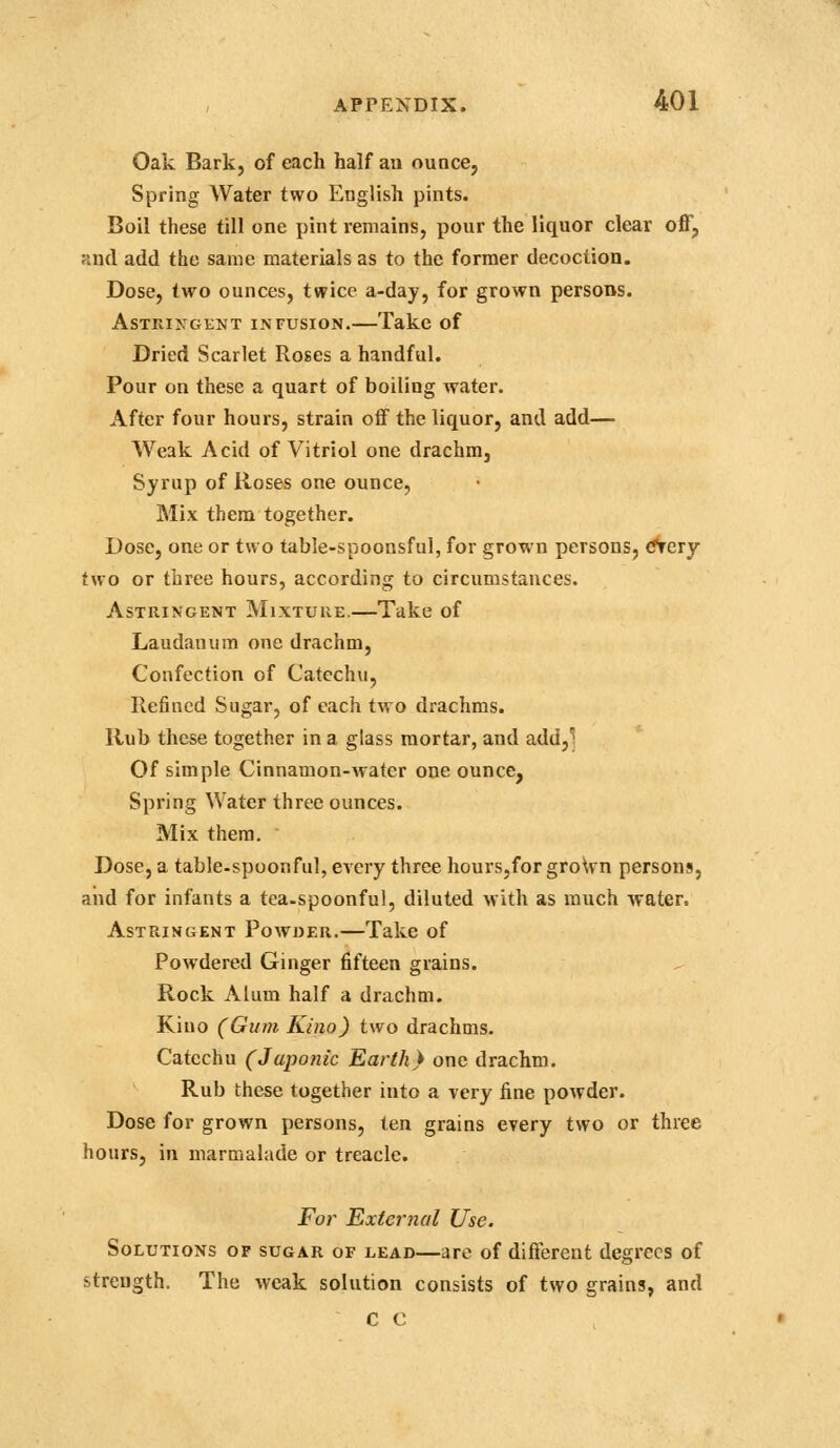 Oak Bark, of each half an ounce, Spring Water two English pints. Boil these till one pint remains, pour the liquor clear off, and add the same materials as to the former decoction. Dose, two ounces, twice a-day, for grown persons. AsTniXGKNT INFUSION.—Takc of Dried Scarlet Roses a handful. Pour on these a quart of boiling water. After four hours, strain off the liquor, and add— Weak Acid of Vitriol one drachm, Syrup of Roses one ounce, Mix them together. Dose, one or two table-spoonsful, for grown persons, f^ery two or three hours, according to circumstances. Astringent Mixture.—Take of Laudanum one drachm. Confection of Catechu, Refined Sugar, of each two drachms. Rub these together in a glass mortar, and add,' Of simple Cinnamon-water one ounce, Spring Water three ounces. Mix them. Dose, a table-spoonful, every three hours,for groWn persons, and for infants a tea.spoonful, diluted with as much water. Astringent Powoer,—Take of Powdered Ginger fifteen grains. Rock Alum half a drachm. Kiuo (Gum Kino) two drachms. Catechu (Japonic Earth} one drachm. Rub these together into a very fine powder. Dose for grown persons, ten grains every two or three hours, in marmalade or treacle. For External Use. Solutions of sugar of lead—are of different degrees of strength. The weak solution consists of two grains, and C C