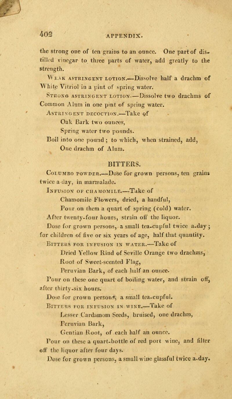 m 40Q APPENDIX. the strong one of ten grains to an ounce. One part of dis- tilled vinegar to three parts of water, add greatly to the strength. Wlak astringent lotion.—Dis'.olve half a drachm of White Vitriol in a pint of spring water. Strong astringetmt lotion^—Dissolve two drachms of Common Alum in one pint of spring water. Astringent decoction.—Take gf Oak Bark two ounces, Spring water two pounds. Boil into one pound ; to which, when strained, add, One drachm of Alum. BITTERS. CoLUMBO POWDER.—Dose for grown persons, ten grains twice a day, in marmalade. Infusion of chamomile.—T.ike of Chamomile Flowers, dried, a handful. Pour on them a quart of spring (cold) water. After twenty.four hours, str.iin off the liquor. Dose for grown persons, a small tca-cupfiil twice a.day ; for children of five or six years of age, half that quantity. BiTTEUS FOR IXFUSION IN WATER. Take of Dried Yellow Rind of Seville Orange two drachms, Root of Sweet-scented Flag, Peruvian Bark, of each half an ounce. Pour on these one quart of boiling water, and strain otF, after thirty.six hours. Dose for grown person?, a small tea-cupful. Bitters for infusion in wine.—Take of Lesser Cardamom Seeds, briiised, one drachm, Peruvian Bark, (lentian Root, of each half an ounce. Pour on these a quart-bottle of red port wine, and filter ©ff the liquor after four daj^s. Dose for grown persons, a small wiue glassful twice a-day.