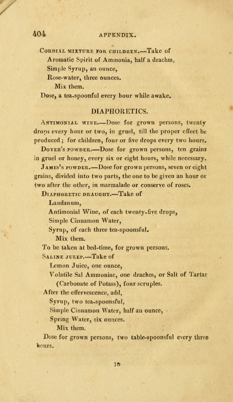 Cordial mixture for children.—Take of Aromatic Spirit of Aminonia, half a drachm, Simple Syrup, an ounce, Rose-water, three ounces. Mix them. Dose, a tea-spoonful every hour while awake, DIAPHORETICS. Antimonial wine.—Dose for grown persons, twenty drops every hour or two, in gruel, till the proper effect be produced; for children, four or five drops every two hours. Dover's powder.—Dose for grown persons, ten grains in gruel or honey, every six or eight hours, while necessary. James's powder.—Dose for grown persons, seven or eight grains, divided into two parts, the one to be given an hour or two after the other, in marmalade or conserve of roses. Diaphoretic draught.—Take of Laudanum, Antimonial Wine, of each twenty-five drops. Simple Cinnamon Water, Syrup, of each three tea-spoonsful. Mix them. To be taken at bed-time, for grown persons. Saline julep.—Take of Lemon Juice, one ounce, Volatile Sal Ammoniac, one drachm, or Salt of Tartar (Carbonate of Potass), four scruples. After the effervescence, add, Syrup, two tea-spoonsful, Simple Cinnamon Water, half an ounce, Spring Water, six ounces. Mix them. Dose for grown persons, two table-spoonsful every three hours. Id