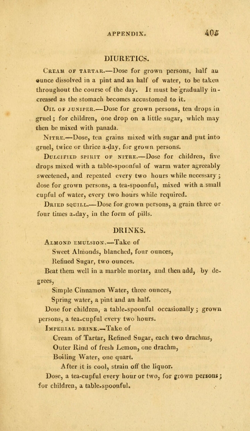 DIURETICS. Cream of tartar.—Dose for grown persons, half au ounce dissolved in a pint and an half of water, to be taken throughout the course of the day. It must be gradually in- creased as the stomach becomes accustomed to it. Oil of juniper.—Dose for grown persons, ten drops ia gruel; for children, one drop on a little sugar, which may then be mixed with panada. Nitre.—Dose, ten grains mixed with sugar and put into gruel, twice or thrice a-day, for grown persons. Dulcified spirit of nitre.—Dose for children, five drops mixed with a table-spoonful of warm water agreeably sweetened, and repeated every two hours while necessary; dose for grown persons, a tea-spoonful, mixed with a.small cupful of water, every two hours w hile required. Dried squill.—Dose for grown persons, a grain three or four times a-day, in the form of pills. DRINKS. Almond emulsiotj.—Take of Sweet Almonds, blanched, four ounces, Refined Sugar, two ounces. Beat them well in a marble mortar, and then add, by de- grees, Simple Cinnamon Water, three ounces. Spring water, a pint and an half. Dose for children, a table-spoonful occasionally ; grown persons, a tea-cupful every two hours. Imperial drink.—.Take of Cream of Tartar, Refined Sugar, each two drachms, Outer Rind of fresh Lemon, one drachm. Boiling Water, one quart. After it is cool, strain off the liquor. Dose, a tea-cupful every hour or two, for grown persons^ for children, a table.spoonful.