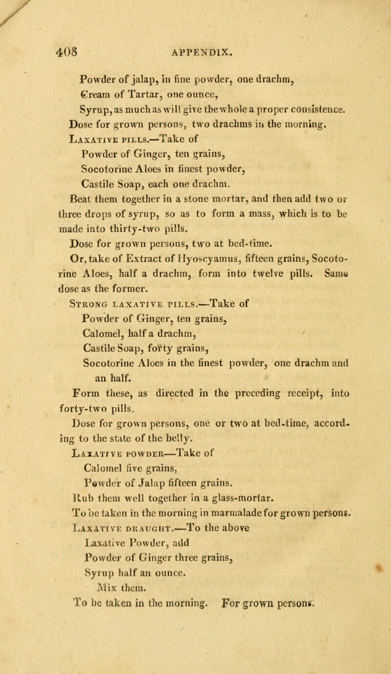 X 408 APPENDIX. Powder of jalap, in fine powder, one drachm, €ream of Tartar, one ounce, Syrup, as much as will give the whole a proper consistence. Dose for grown persons, two drachms iu the morning. Laxative pii.ls.—Take of Powder of Ginger, ten grains, Socotorine Aloes in finest powder, Castile Soap, each one drachm. Beat them together in a stone mortar, and then add two or three drops of syrup, so as to form a mass, which is to be made into thirty-two pills. Dose for grown persons, two at bed-time. Or, take of Extract of Hyoscyamus, fifteen grains, Socoto- rine Aloes, half a drachm, form into twelve pills. Same dose as the former. Strong laxative tills.—Take of Powder of Ginger, ten grains, Calomel, half a drachm, ' Castile Soap, foif ty grains, Socotorine Aloes in the finest powder, one drachm and an half. Form these, as directed in the preceding receipt, into forty-two pills. Dose for grovvn persons, one or two at bed-time, accord- ing to the state of the belly. LAiATifVE POWDER—Take of Calomel five grains, Powder of Jalap fifteen grains. Rub them well together in a glass-raorfar. To be taken in the morning in marmalade for grown persons. Laxative draught.—To the above Laxative Powder, add Powder of Ginger three grains, Syrup half an ounce. Mix them. To be taken in the morning. For grown persons.