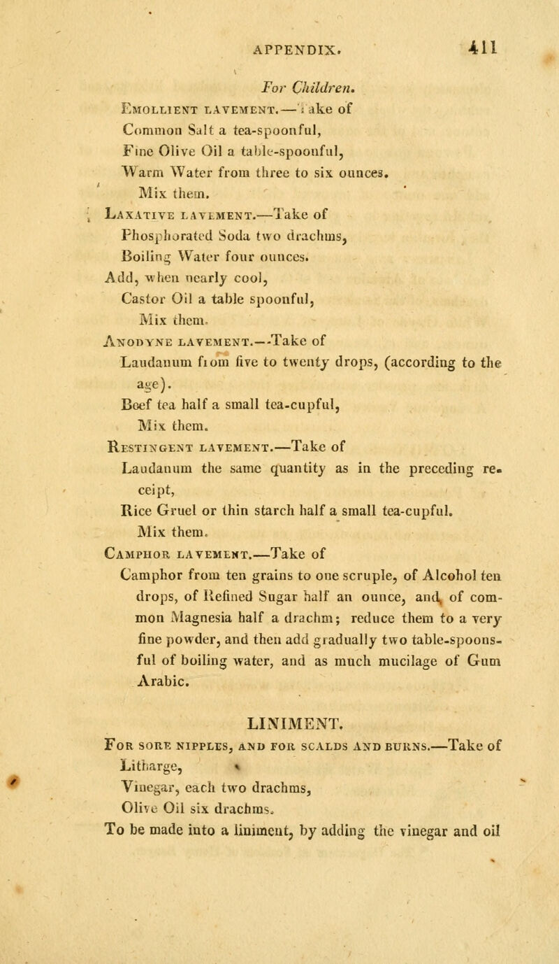 For Children. Emollient lavement.— : ake of Common Salt a tea-spoonful, Fine Olive Oil a tahk-spoouful, Warm Water from three to six ounces. Mix them. Laxative lavlment.—Take of Phosphorated Soda two drachms, Boiling Water four ounces. Add, when nearly cool, Castor Oil a table spoonful, Mix them. Anodyne lavement.—Take of Laudanum fiom five to twenty drops, (according to the age). Beef tea half a small tea-cupful. Mix them. Restingent lavement.—Take of Laudanum the same quantity as in the preceding re- ceipt, Rice Gruel or thin starch half a small tea-cupful. Mix them. Camphor lavement.—Take of Camphor from ten grains to one scruple, of Alcohol ten drops, of Uelined Sugar half an ounce, and, of com- mon Magnesia half a drachm; reduce them to a very fine powder, and then add gradually two table-spoons- ful of boiling water, and as much mucilage of Gum Arabic. LINIMENT. For sore nipples, and for scalds and burns.—Take of Litharge, * Vinegar, each two drachms, Olive Oil six drachms. To be made into a liniment, by adding the vinegar and oil