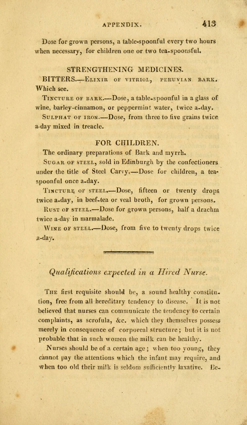 Dose for grown persons, a table-spoonful every two hours when necessary, for children one or two tea-spoonsful. STRENGTHENING MEDICINES. BITTERS.—Elixir of vitriol, Peruvian bark. Which see. Tincture of bark.—Dose, a table-spoonful in a glass of whie, barley-cinnamon, or peppermint water, twice a-ilay. SuLPHAT OF IRON—Dose, from three to five grains twice a-day mixed in treacle. FOR CHILDREN. The ordinary preparations of Bark and myrrh. Sugar of steel, sold in Edinburgh by the confectioners under the title of Steel Carvy.—Dose for children, a tea- spoonful once a-day. Tincture of steel,—Dose, fifteen or twenty drops twice a-day, in beef-tea or veal broth, for grown persons. Rust of steel.—Dose for grown persons, half a drachm twice a-day in marmalade. Wine of steel.—Dose, from five to twenty drops twice a-day. Qualifications expected in a Hired Nurse. The first requisite should be, a sound healthy constitu- tion, free from all hereditary tendency to disease. It is not believed that nurses can communicate the tendency to certain complaints, as scrofula, &c. which they themselves possess merely in consequence of corporeal structure; but it is not probable that in such women the railk can be healthy. Nurses should be of a certain age; when too young, they cannot pay the attentions which the infant may require, and when too old their milk is seldom sufficiently laxative. Be-