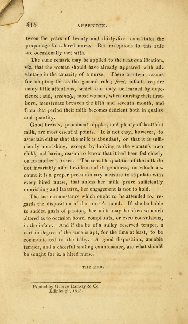 tween the years of twenty and thlrty-iivr, constitutes the proper age for a hired nurse. But exceptions to this rule are occasionally met with. The same remark may be applied to the next qualification, viz. that the wofnan should have already appeared with ad- vantage in the capacity of a nurse. There are two reasons for adopting this as the general rule ;j^r5/, infants require many little attentions, which can only be learned by expe- rience ; and, seco7idli/, most women, when nursing their first- born, menstruate between the fifth and seventh month, and from that period their milk becomes deficient both in quality and quantity. Good breasts, prominent nipples, and plenty of healthful milk, are most essential points. It is not easy, however, to ascertain either that the milk is abundant, or that it is suffi- ciently nourishing, except by looking at the woman's own child, and having reason to know that it had been fed chiefly on its mother's breast. The sensible qvtalitics of the milk do not invariably afford evidence of its goodness, on which ac- count it is a proper precautionary measure to stipulate with every hired nurse, that unless her milk prove sufficiently nourishing and laxative, her engagement is not to hold. The last circumstance which ought to be attended to, re- gards the disposition of the nurse's mind. If she be liable to sudden gusts of passion, her milk may be often so much altered as to occasion bowel complaints, or even convulsions, in the infant. And if she be of a sulky reserved temper, a certain degree of the same is apt, for the time at least, to be communicated to the baby. A good disposition, amiable temper, and a cheerful smiling countenance, are what should be sought for ia a hired nurse. THE END. Printed by 0.01-iC Ka.nsay & Co. lidinbuigh, 1813.