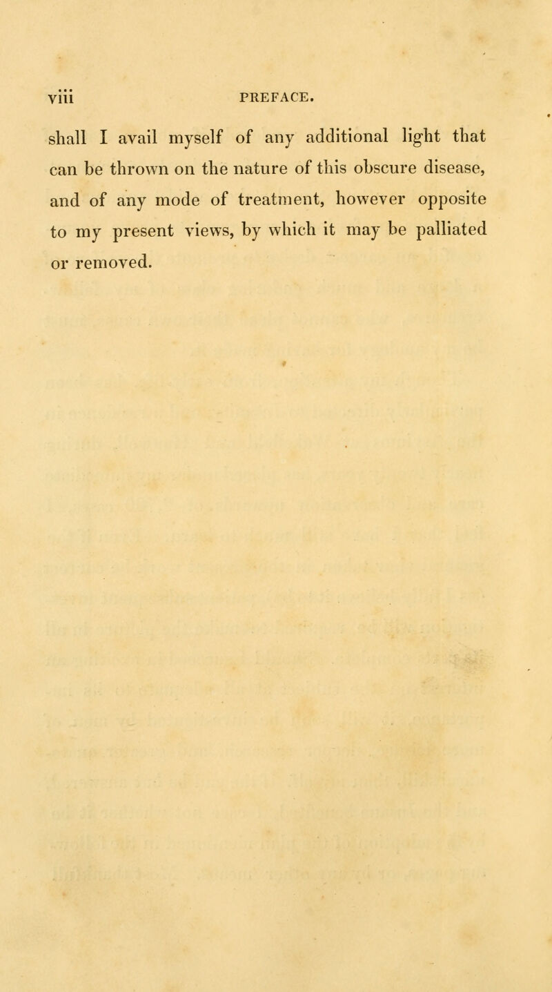 shall I avail myself of any additional light that can be thrown on the nature of this obscure disease, and of any mode of treatment, however opposite to my present views, by which it may be palliated or removed.
