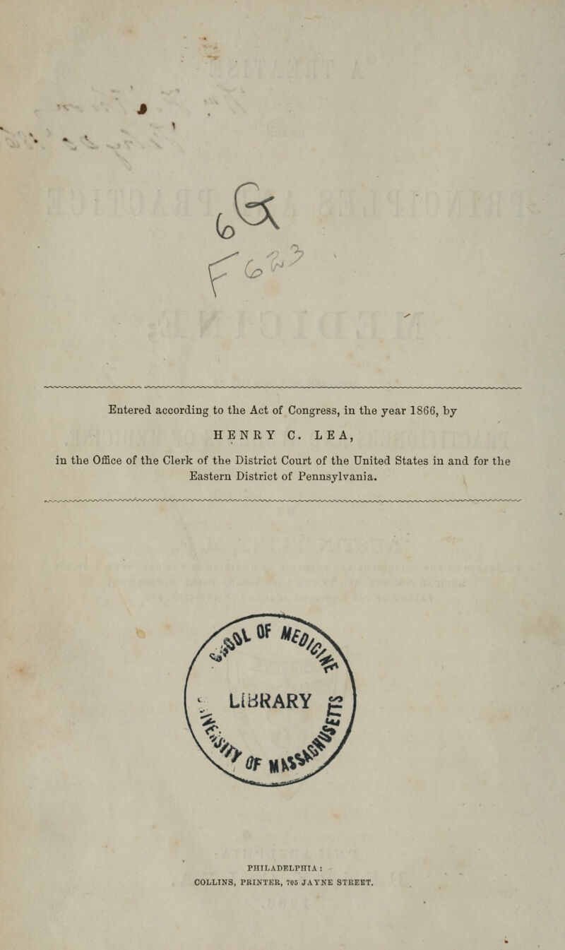 (o G; % G>^ '^ Entered according to the Act of Congress, in the year 1866, by HENRY C. LEA, in the Office of the Clerk of the District Court of the United States in and for the Eastern District of Pennsylvania. PHII.ADELPniA : COLLINS, PRINTER, V05 JAYNE STREET.