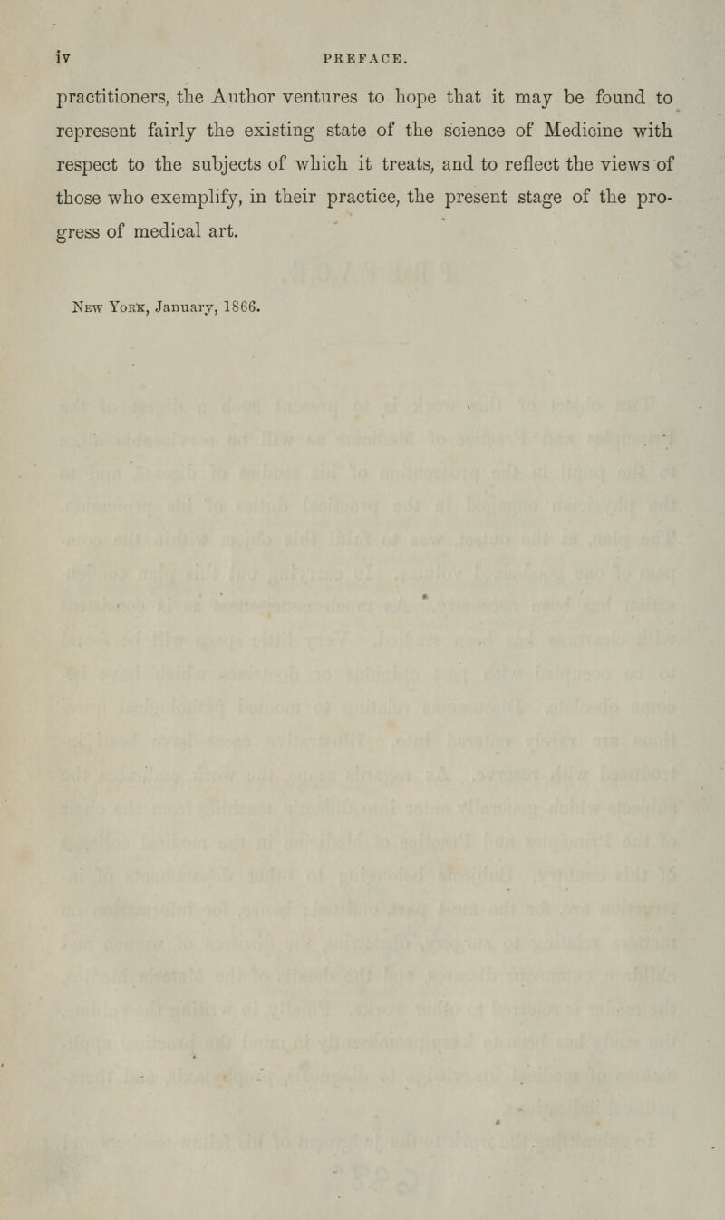 practitioners, the Author ventures to Lope that it may be found to represent fairly the existing state of the science of Medicine with respect to the subjects of which it treats, and to reflect the views of those who exemplify, in their practice, the present stage of the pro- gress of medical art. New YoKlf, January, 1866.