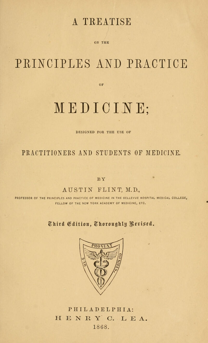 A TREATISE PRINCIPLES AND PRACTICE MEDICII^E; DESIGNED FOR TUE USE OF PRACTITIONERS AND STUDENTS OF MEDICINE. BY AUSTIN FLINT, M.D., PROFESSOR OF THE PRINCIPLES AND PRACTICE OF MEDICINE IN THE BELLEVUE HOSPITAL MEDICAL COLLEGE, FELLOW OF THE NEW YORK ACADEMY OF MEDICINE, ETC. ®ltit^ (BAHxan, ©hotowgltla Wtvi^tA, PHILADELPHIA: H E N R Y C. LEA. 1868.