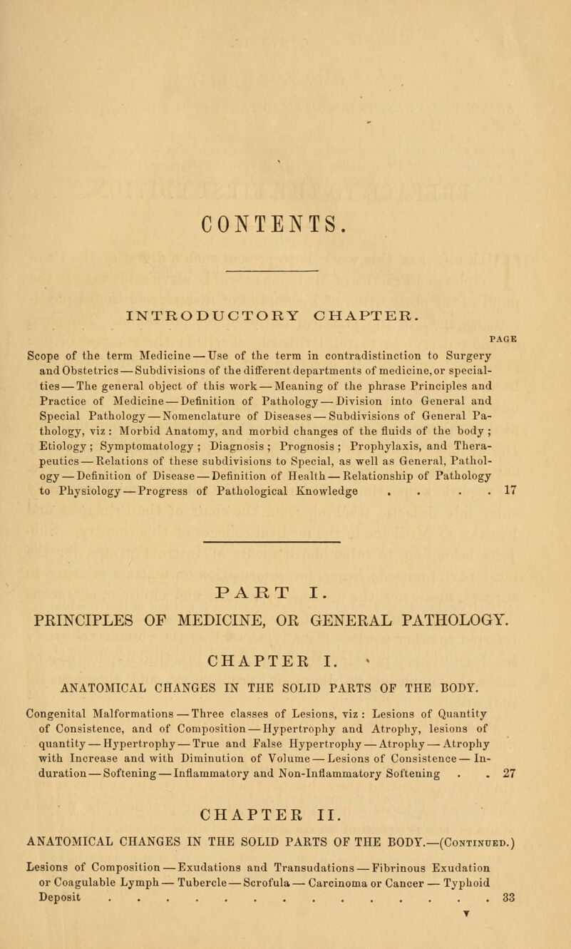 CONTENTS. INTRODUCTORY CHAPTER. PAGE Scope of the term Medicine — Use of the term in contradistinction to Surgery and Obstetrics — Subdivisions of the different departments of medicine, or special- ties— The general object of this work — Meaning of the phrase Principles and Practice of Medicine — Definition of Pathology — Division into General and Special Pathology — Nomenclature of Diseases — Subdivisions of General Pa- thology, viz : Morbid Anatomy, and morbid changes of the fluids of the body ; Etiology ; Symptomatology ; Diagnosis ; Prognosis ; Prophylaxis, and Thera- peutics— Relations of these subdivisions to Special, as well as General, Pathol- ogy— Definition of Disease — Definition of Health — Relationship of Pathology to Physiology — Progress of Pathological Knowledge . . . . 17 PART I. PRINCIPLES OF MEDICINE, OR GENERAL PATHOLOGY. CHAPTER I. ANATOMICAL CHANGES IN THE SOLID PARTS OF THE BODY. Congenital Malformations—Three classes of Lesions, viz: Lesions of Quantity of Consistence, and of Composition — Hypertrophy and Atrophy, lesions of quantity — Hypertrophy — True and False Hypertrophy — Atrophy — Atrophy with Increase and with Diminution of Volume — Lesions of Consistence—In- duration— Softening — Inflammatory and Non-Inflammatory Softening . . 27 CHAPTER II. ANATOMICAL CHANGES IN THE SOLID PARTS OF THE BODY.—(Continued.) Lesions of Composition—Exudations and Transudations — Fibrinous Exudation or Coagulable Lymph— Tubercle — Scrofula— Carcinoma or Cancer — Typhoid Deposit 33 T