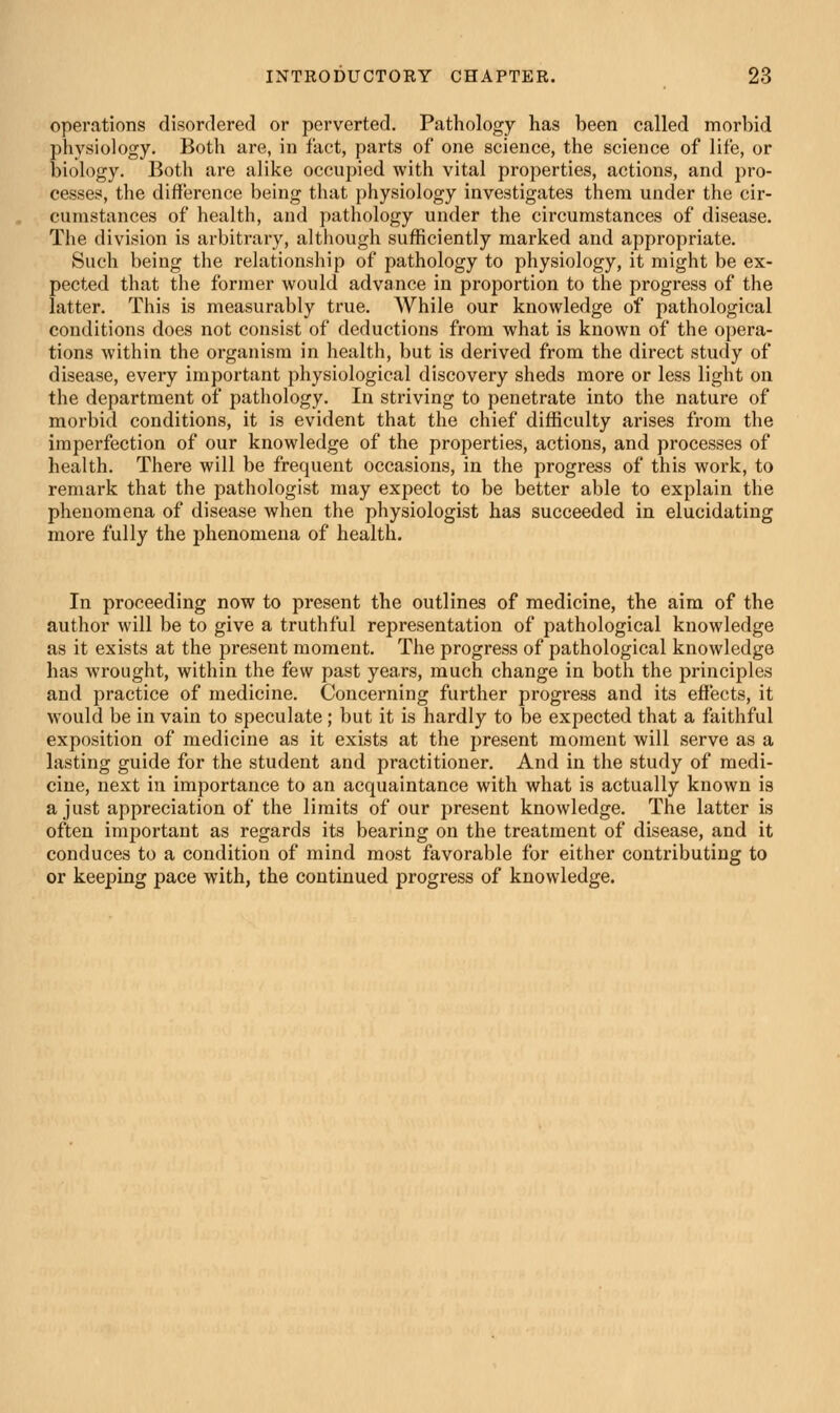 operations disordered or perverted. Pathology has been called morbid physiology. Both are, in fact, parts of one science, the science of life, or biology. Both are alike occupied with vital properties, actions, and pro- cesses, the difference being that physiology investigates them under the cir- cumstances of health, and pathology under the circumstances of disease. The division is arbitrary, although sufficiently marked and appropriate. Such being the relationship of pathology to physiology, it might be ex- pected that the former would advance in proportion to the progress of the latter. This is measurably true. While our knowledge of pathological conditions does not consist of deductions from what is known of the opera- tions within the organism in health, but is derived from the direct study of disease, every important physiological discovery sheds more or less light on the department of pathology. In striving to penetrate into the nature of morbid conditions, it is evident that the chief difficulty arises from the imperfection of our knowledge of the properties, actions, and processes of health. There will be frequent occasions, in the progress of this work, to remark that the pathologist may expect to be better able to explain the phenomena of disease when the physiologist has succeeded in elucidating more fully the phenomena of health. In proceeding now to present the outlines of medicine, the aim of the author will be to give a truthful representation of pathological knowledge as it exists at the present moment. The progress of pathological knowledge has wrought, within the few past years, much change in both the principles and practice of medicine. Concerning further progress and its effects, it would be in vain to speculate; but it is hardly to be expected that a faithful exposition of medicine as it exists at the present moment will serve as a lasting guide for the student and practitioner. And in the study of medi- cine, next iu importance to an acquaintance with what is actually known is a just appreciation of the limits of our present knowledge. The latter is often important as regards its bearing on the treatment of disease, and it conduces to a condition of mind most favorable for either contributing to or keeping pace with, the continued progress of knowledge.