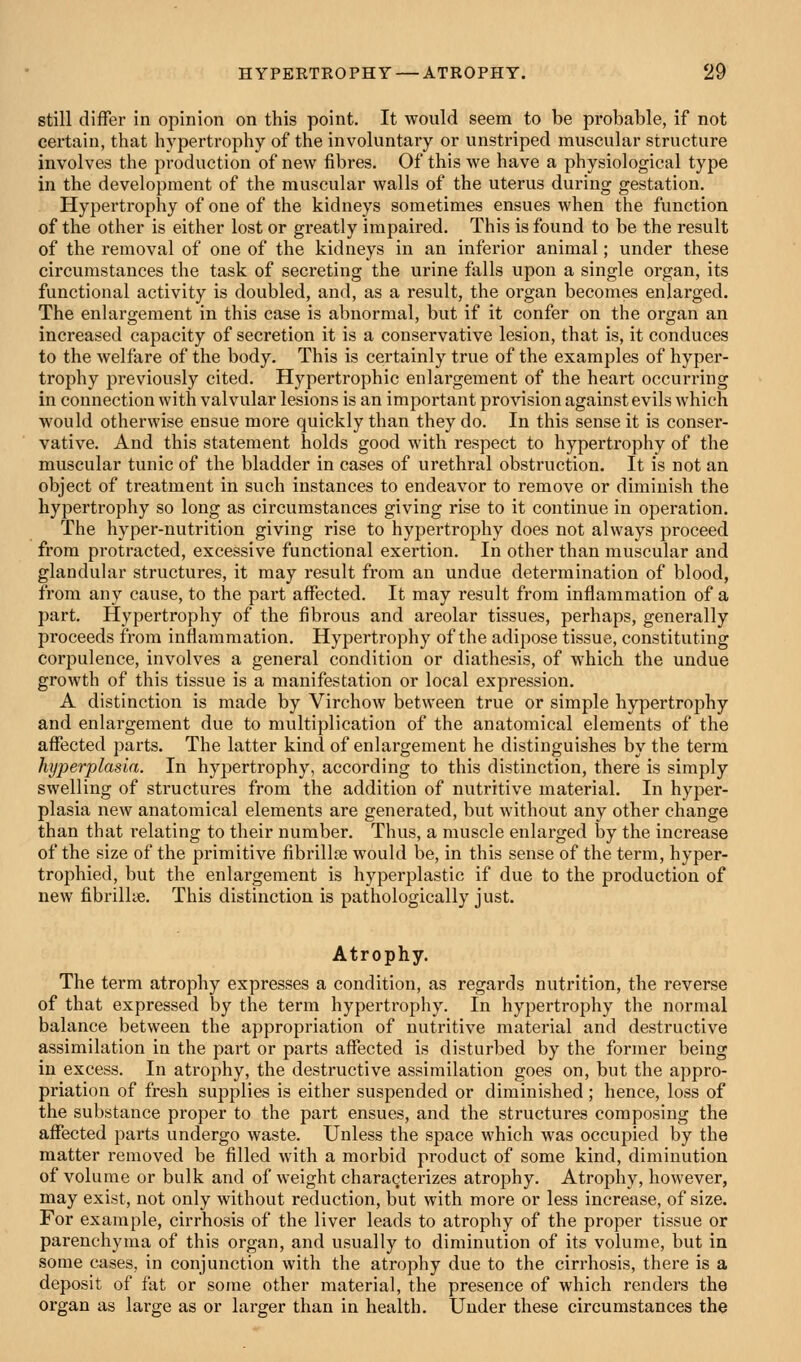 still differ in opinion on this point. It would seem to be probable, if not certain, that hypertrophy of the involuntary or unstriped muscular structure involves the production of new fibres. Of this we have a physiological type in the development of the muscular walls of the uterus during gestation. Hypertrophy of one of the kidneys sometimes ensues when the function of the other is either lost or greatly impaired. This is found to be the result of the removal of one of the kidneys in an inferior animal; under these circumstances the task of secreting the urine falls upon a single organ, its functional activity is doubled, and, as a result, the organ becomes enlarged. The enlargement in this case is abnormal, but if it confer on the organ an increased capacity of secretion it is a conservative lesion, that is, it conduces to the welfare of the body. This is certainly true of the examples of hyper- trophy previously cited. Hypertrophic enlargement of the heart occurring in connection with valvular lesions is an important provision against evils which would otherwise ensue more quickly than they do. In this sense it is conser- vative. And this statement holds good with respect to hypertrophy of the muscular tunic of the bladder in cases of urethral obstruction. It is not an object of treatment in such instances to endeavor to remove or diminish the hypertrophy so long as circumstances giving rise to it continue in operation. The hyper-nutrition giving rise to hypertrophy does not always proceed from protracted, excessive functional exertion. In other than muscular and glandular structures, it may result from an undue determination of blood, from any cause, to the part aflfected. It may result from inflammation of a part. Hypertrophy of the fibrous and areolar tissues, perhaps, generally proceeds from inflammation. Hypertrophy of the adipose tissue, constituting corpulence, involves a general condition or diathesis, of which the undue growth of this tissue is a manifestation or local expression. A distinction is made by Virchow between true or simple hypertrophy and enlargement due to multiplication of the anatomical elements of the affected parts. The latter kind of enlargement he distinguishes by the term hyperplasia. In hypertrophy, according to this distinction, there is simply swelling of structures from the addition of nutritive material. In hyper- plasia new anatomical elements are generated, but without any other change than that relating to their number. Thus, a muscle enlarged by the increase of the size of the primitive fibrillre would be, in this sense of the term, hyper- trophied, but the enlargement is hyperplastic if due to the production of new fibrilke. This distinction is pathologically just. Atrophy. The term atrophy expresses a condition, as regards nutrition, the reverse of that expressed by the term hypertrophy. In hypertrophy the normal balance between the appropriation of nutritive material and destructive assimilation in the part or parts affected is disturbed by the former being in excess. In atrophy, the destructive assimilation goes on, but the appro- priation of fresh supplies is either suspended or diminished; hence, loss of the substance proper to the part ensues, and the structures composing the affected parts undergo waste. Unless the space which was occupied by the matter removed be filled with a morbid product of some kind, diminution of volume or bulk and of weight characterizes atrophy. Atrophy, however, may exist, not only without reduction, but with more or less increase, of size. For example, cirrhosis of the liver leads to atrophy of the proper tissue or parenchyma of this organ, and usually to diminution of its volume, but in some cases, in conjunction with the atrophy due to the cirrhosis, there is a deposit of fat or some other material, the presence of which renders the organ as large as or larger than in health. Under these circumstances the