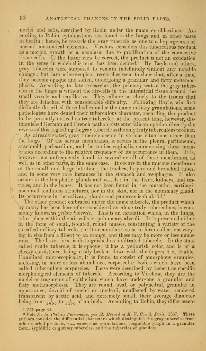 miclei and cells, described by Robiu under the name cytoblastions. Ac- cording to Robin, cytoblastions are found in the lungs and in other parts in health; hence, he regards the gray tubercle as due to a hypergenesis of normal anatomical elements. Virchow considers this tuberculous product as a morbid growth or a neoplasm due to proliferation of the connective tissue cells. If the latter view be correct, the product is not an exudation in the sense in which this term has been defined.' By Bayle and others, gray tubercles were supposed to remain indefinitely Avithout any notable change ; but late microscopical researches seem to show that, after a time, tliey become opaque and soften, undei'going a granular and fatty metamor- phosis. According to late researches, the primary seat of the gray tuber- cles in the lungs is without the air-cells in the interstitial tissue around the small vessels and capillaries. They adhere so closely to the tissues that they are detached with considerable difficulty. Following Bayle, who first distinctly described these bodies under the name miliary granulations, some pathologists have denied their tuberculous character, regarding the product to be presently noticed as true tubercle; at the present time, however, dis- tinguished German and French pathologists entertain an opinion directly the reverse of this, regarding the gray tubercle as the only truly tuberculous product. j'^ As already stated, gray tubercle occurs in various situations other than / the lungs. Of the serous membranes, it occurs in the pleura, peritoneum, arachnoid, pericardium, and the tunica vaginalis, enumerating these mem- branes according to the relative frequency of its occurrence in them. It is, however, not unfrequently found in several or all of these membranes, as well as in other parts, in the same case. It occurs in the mucous membrane of the small and large intestine; the trachea, larynx and bronchial tubes, and in some very rare instances in the stomach and oesophagus. It also occurs in the lymphatic glands and vessels; in the liver, kidneys, and tes- ticles, and in the bones. It has not been found in the muscular, cartilagi- nous and tendinous structures, nor in the skin, nor in the mammary gland. Its occurrence in the salivary glands and pancreas is doubtful.'^ V The other product embraced under the name tubercle, the product which by many has been heretofore considered as alone truly tuberculous, is com- monly known'as yellow tubercle. This is an exudation which, in the lungs, takes place within the air-cells or pulmonary alveoli. It is presented either in the form of small, isolated, round masses, constituting a variety of the so-called miliary tubercles; or it accumulates so as to form collections vary- ing in size from a filbert to an orange, and these may be more or less nume- rous. The latter form is distinguished as infiltrated tubercle. In the state called crude tubercle, it is opaque; it has a yellowish color, and is of a cheesy consistence, being easily broken down with the fingers, i. e., friable. Examined microscopically, it is found to consist of amorphous granules, inclosing, in more or less abundance, corpuscular bodies which have been, called tuberculous corpuscles. These were described by Lebert as specific morphological elements of tubercle. According to Virchow, they are the nuclei or fragments of epithelium which have undergone a granular and fatty metamorphosis. They ai'e round, oval, or polyhedral, granular in appearance, devoid of nuclei or nucleoli, unaffected by water, rendered transparent by acetic acid, and extremely small, their average diameter being from 20V0 ^^ ts'o0 ^^ ^^ inch. According to Robin, they differ essen- 1 Vide page 34. 2 Vide 2)e la Phthisie Pulmonaire, par 31. IlSrard et M. V. Cornil, Paris, 1867. These authors consider the differential characters which distinguish the gray tubercles from other morbid products, viz., cancerous granulations, coagulable lymph in a granular form, syphilitic or gummy tubercles, and the tubercles of glanders.