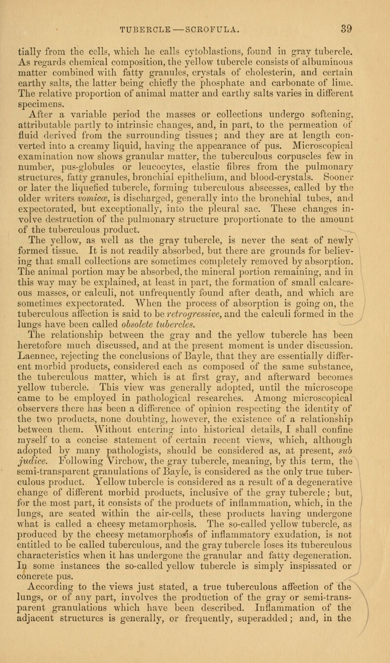 tially from the cells, wliicli he calls cytoblastious, found in gray tubercle. As regards chemical composition, the yellow tubercle consists of albuminous matter combined with fatty granules, crystals of cholesterin, and certain earthy salts, the latter being chiefly the phosphate and carbonate of lime. The relative proportion of animal matter and earthy salts varies in different specimens. After a variable period the masses or collections undergo softening, attributable partly to intrinsic changes, and, in part, to the permeation of fluid derived from the surrounding tissues; and they are at length con- verted into a creamy liquid, having the appearance of pus. Microscopical examination now shows granular matter, the tuberculous corpuscles few in number, pus-globules or leucocytes, elastic fibres from the pulmonary structures, fatty granules, bronchial epithelium, and blood-crystals. Sooner or later the liquefied tubercle, forming tuberculous abscesses, called by the older writers vomicce, is discharged, generally into the bronchial tubes, and expectorated, but exceptionally, into the pleural sac. These changes in- volve destruction of the pulmonary structure proportionate to the amount of the tuberculous product. The yellow, as well as the gray tubercle, is never the seat of newly formed tissue. It is not readily absorbed, but there are grounds for believ- ing that small collections are sometimes completely removed by absorption. The animal portion maybe absorbed,the mineral portion remaining, and in this way may be exi^lained, at least in part, the formation of small calcare- ous masses, or calculi, not unfrequently found after death, and which are sometimes expectorated. When the process of absorption is going on, the tuberculous affection is said to be retrogressive, and the calculi formed in the lungs have been called obsolete tubercles. The relationship between the gray and the yellow tubercle has been heretofore much discussed, and at the present moment is under discussion. Laennec, rejecting the conclusions of Bayle, that they are essentially differ- ent morbid products, considered each as composed of the same substance, the tuberculous matter, which is at first gray, and afterward becomes yellow tubercle. This view was generally adopted, until the microscope came to be employed in pathological researches. Among microscopical observers there has been a difference of opinion respecting the identity of the two products, none doubting, however, the existence of a relationship between them. Without entering into historical details, I shall confine myself to a concise statement of certain recent views, which, although adopted by many pathologists, should be considered as, at present, sub judice. Following Virchow, the gray tubercle, meaning, by this term, the semi-transparent granulations of Bayle, is considered as the only true tuber- culous product. Yellow tubercle is considered as a result of a degenerative change of different morbid products, inclusive of the gray tubercle; but, for the most part, it consists of the products of inflammation, which, in the lungs, are seated within the air-cells, these products having undergone what is called a cheesy metamorphosis. The so-called yellow tubercle, as produced by the cheesy metamorphosis of inflammatory exudation, is not entitled to be called tuberculous, and the gray tubercle loses its tuberculous charactei'istics when it has undergone the granular and fatty degeneration. Iiji some instances the so-called yellow tubercle is simply inspissated or / concrete pus. According to the views just stated, a true tuberculous affection of the lungs, or of any part, involves the production of the gray or semi-trans- parent granulations which have been described. Inflammation of the adjacent structures is generally, or frequently, superadded; and, in the