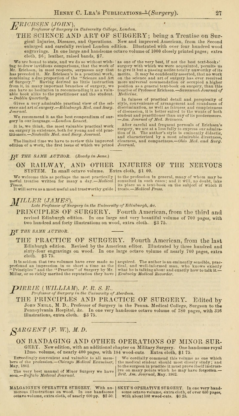 f RICH SEN {JOHN), -^-' Professor of Sargery in University College, London. THE SCIENCE AND ART OF SURGERY; being a Treatise on Sur- gical Injuries, Diseases, and Operations. New and improved American, from the Second enlarged and carefully revised London edition. Illustrated with over four hundred wood engravings. In one large and handsome octavo volume of 1000 closely printed pages; extra cloth, $6; leather, raised bands, $7. We are boixud to .state, and we do so without wish- ' as one of the very best, if not the best text-book>' lug to draw invidious comparisons, that tlie worlt of surgery witli which we were acquainted, permits us Mr. Ericbsen, in most respects, surpasses any that to give it but a passing notice totally unworthy of its has preceded it. Mr. Erichsen's is a practical worlt, merits. It may be contideutly asserted, that no work combining a due proportion of the Science and Art on the science and art of surgery has over received of Surgery. Having derived no little instruction more universal commendation or occupied a higher from it, in many important branches of surgery, we position as a general text-book on surgery, than this can have no hesitation in recommending it as a valu- treatise of Professor Erichsen.—Savannah Journal of able book alilce to the practitioner and the student. Medicine. — Dublin Quarterly. i jj, fulness of practical detail and perspicuity of Gives a very admirable practical view of the sci- ' style, convenience of arrangement aud soundness of ence and urtoi&Mrgevy.-:—Edinburgh 3Ied. and Surg, discrimination, as well as fairness aud completeness of discussion, it is better suited to the wants of both student and practitioner than any of its predecessors. —Am. Journal of Med. Sciences. After careful and frequent perusals of Erichsen's surgery, we are at a loss fully to express our admira- tion of it. The author's style is eminently didactic, and characterized by a most admirable directness, The limited time we have to review this improved ' clearness, and compactness.—Ohio Med. and Surg. edition of a work, the first issue of which we prized Journal. Jijiurnal. We recommend it as the best compendium of sur- gei-y in our language.—London Lancet. It is, we think, the most valuable practical work on .surgery in existence, both for young and old prac- titi'Miers.—Nashmlle Med. and Surg. Journal. -DY THE SAME AUTHOR. (Ready in Jiune.) ON RAILWAY, AND OTHER INJURIES OF THE NERVOUS SYSTEM. In small octavo volume. Extra cloth, $1 00. We welcome this as perhaps the most practically useful treatise written for many a day.—Medical Times. It will serve as a most useful aud trustworthy guide to the profession in general, many of whom may be consulted in such cases; aud if will, no doubt, take its place as a text-book on the subject of which it treats.—Medical Press. l.flLLER {JAMES), -^'-L Jxite Professor of Surgery in the University of Edinburgh, &e. PRINCIPLES OF SURGERY. Fonvtli American, from the third and revised Edinburgh edition. In one large and very beautiful volume of 700 images, with two hundred and forty illustrations on wood, extra cloth. $3 75. B r THE SAME A UTHOR. THE PRACTICE OF SURGERY. Fourth American, from the last Edinburgh edition. Revised by the American editor. Illustrated by three hundred and sixty-four engravings on wood. In one large octavo volume of nearly 7U0 pages, extra cloth. $3 76. It Is seldom that two volumes have ever made so profound an impression in so short a time as tlie Principles aud the Practice of Snrgery by Mr. Millei', or so richly merited the reputation they have acquired. Tlie author is an eminently sensible, prac- tical, and well-inlurmed man, who knows exactly what he is talking al)out and exactly how to talk it.— Kentucky Medical Recorder. piRRIE {WILLIAM), F. R. S. E.. -*- Professor of Surgery in the University of Aberdeen. THE PRINCIPLES AND PRACTICE OF SURGERY. Edited by John Neill, M. D., Professor of Surgery in the Penna. Medical College, Surgeon to the Pennsylvania Hospital, Ac. In one very handsome octavo volume of 780 pages, with 316 illustrations, extra cloth. $3 75. CiARGENT {F. W.), M. D. ON BANDAGING AND OTHER OPERATIONS OF MINOR SUR- GERY. New edition, with an additional chapter on Military Surgery. One handsome royal 12mo. volume, of nearly 400 pages, with 184 wood-cuts- Extra cloth, $1 75. Extreedingly convenient and valuable to all mem- bers of the profession.—Chicago Mtdical Examiner, May, 1862. The very best manual of Minor Surgery we have seeji.—Buffalo Medical Journal. We cordially commend this volume as one which the medical student should most closely study; and to the surgeon in practice it must prove itself instruels- ive on many points which he may have forgotten.— Brit. Am. Journal, May. 1862. MALGAIGNE'S OPEEATIVE SURGERY. With nu- merous illustrations on wood. In one handsome octavo volume, extra cloth, of nearly 600 pp. $2 .50. SKEY'S OPERATIVE SURGERY. In one very hand- some octavo volume, extra cloth, of over 650 pages, with, about 100 wood-cats. $3 25.