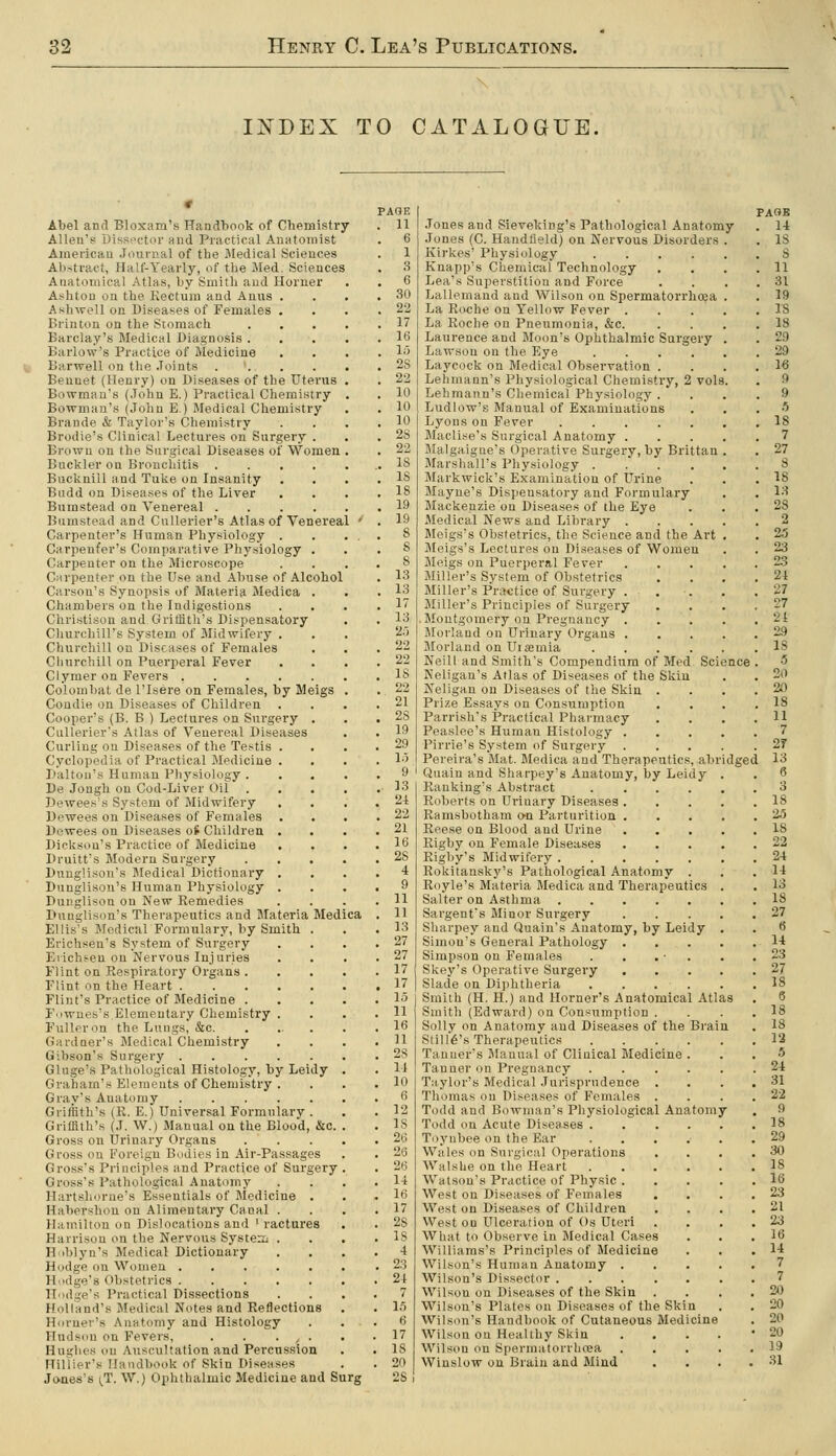 INDEX TO CATALOGUE. Abel and Bloxam's Handbook of Chemistry Allen's Dissector and Practical Anatomist American Journal of the JMedical Sciences Abstract, Half-Yearly, of the Med. Sciences Anatomical Atlas, by Smith and Horner Ashton on the Kectum and Anus . Ashwell on Diseases of Females . Brinton on the Stomach Barclay's Medical Diagnosis . Barlow's Practice of Medicine Barwell on the Joints . '. . . Bennet (Henry) on Diseases of the Uterus Bowman's (John E.) Practical Chemistry Bowman's (John E.) Medical Chemistry Brande & Taylor's Chemistry Brodie's Clinical Lectures on Surgery . Brown on the Surgical Diseases of Women , Buckler on Bronchitis .... Bucknill and Tuke on Insanity Budd on Diseases of the Liver Bumstead on Venereal .... Biimstead and Cullerier's Atlas of Venereal Carpenter's Human Physiology . Carpenfer's Comparative Physiology . Carpenter on the Microscope Carpenter on the Use and Abuse of Alcohol Carson's Synopsis of Materia Medica . Chambers on the Indigestions Christison and Griffith's Dispensatory Churchill's System of Jlidwifery . Churchill on Diseases of Females Cli urchin on Puerperal Fever Clymer on Fevers Colombat de I'lsere on Females, by Meigs Condie on Diseases of Children Cooper's (B. B ) Lectures on Surgery . Cullerier's Atlas of Venereal Diseases Curling on Diseases of the Testis . Cyclopedia of Practical Medicine . Daltou's Human Physiology . De Jongh on Cod-Liver Oil Dewees's System of Midwifery Dewees on Diseases of Females Dowees on Diseases o^ Children . Dickson's Practice of Medicine Druitt's Modern Surgery Dunglison's Medical Dictionary . Dunglison's Human Physiology . Dunglison on New Remedies Dunglison's Therapeutics and Materia Medi Ellis's Medical Formulary, by Smith . Erichsen's System of Surgery Evichsen on Nervous Injuries Flint on Respiratory Organs . Flint on the Heart Flint's Practice of Medicine . Fownes's.Elementary Chemistry . Fuller on the Lungs, &c. Garduer's Medical Chemistry Gibson's Surgery Gluge's Pathological Histology, by Leidy Graham's Elements of Chemistry . Gray's Anatomy Griffith's (R. E.) Universal Formulary . Griffith's (J. W.) Manual on the Blood, &c. Gross on Urinary Organs Gross on Foreign Bodies in Air-Passages Gross's Principles and Practice of Surgery , Gross's Pathological Anatomy Hartshorne's Essentials of Medicine . Habershon on Alimentary Canal . Hamilton on Dislocations and ' ractures Harrison on the Nervous System; . Hoblyn's Medical Dictionary Hodge on Women Hiidge's Obstetrics Hodge's Practical Dissections Holland's Medical Notes and Reflections Horner's Anatomy and Histology Huds(m on Fevers, . . • / • Hughes ou Auscultation and Percussion Hillier's Handbook of Skin Diseases Jones's \T. W.) Oplitlialmic Medicine and Surg PAGE 11 6 1 3 6 30 22 17 16 lo 2S 22 10 10 10 2S 22 IS IS 18 19 19 8 S 8 13 13 17 13 20 22 22 IS 22 21 28 19 29 1.) 9 13 24 22 21 16 28 4 9 11 11 13 27 27 17 17 15 11 16 11 2S 11 10 6 12 IS 26 26 26 14 16 17 2S 18 4 23 24 7 1.5 6 17 IS Jones and Sieveking's Pathological Anatomy Jones (C. Handfield) on Nervous Disorders . Kirkes' Physiology Knapp's Chemical Technology Lea's Superstition and Force Lallemand and Wilson on Spermatorrhcea . La Roche on Yellow Fever .... La Roche on Pneumonia, &c. Laurence and Moon's Ophthalmic Surgery . Lawson on the Eye Laycock on Medical Observation . Lehmann's Physiological Chemistry, 2 vols. Lehmann's Chemical Physiology . Ludlow's Manual of Examinations Lyons on Fever Maclise's Surgical Anatomy .... Malgaigne's Operative Surgery, by Brittan . Marshall's Physiology Markwick's Examination of Urine Mayne's Dispensatory and Formulary Mackenzie on Diseases of the Eye Medical News and Library .... Meigs's Obstetrics, the Science and the Art , Meigs's Lectures on Diseases of Women Meigs on Puerperal Fever Miller's System of Obstetrics Miller's Practice of Surgery . Miller's Principles of Surgery Montgomery on Pregnancy . Jlorland on Urinary Organs Morland on Uiaemia Neill and Smith's Compendium of Med Science Neligan's Atlas of Diseases of the Skin Neligau on Diseases of the Skin . Prize Essays on Consumption Parrish's Practical Pharmacy Peaslee's Human Histology .... Pirrie's System of Surgery .... Pereira's Mat. Medica and Therapeutics, abridged Quain and Sharpey's Anatomy, by Leidy . Banking's Abstract ..... Roberts on Urinary Diseases .... Bamsbotham o-n Parturition .... Reese on Blood and Urine .... Rigby on Female Diseases .... Rigby's Midwifery Rokitansky's Pathological Anatomy . Royle's Materia Medica and Therapeutics . Salter on Asthma Sargent's Minor Surgery .... Sharpey and Quain's Anatomy, by Leidy . Simon's General Pathology .... Simpson on Females . . . ■ . Skey's Operative Surgery .... Slade on Diphtheria Smith (H. H.) and Horner's Anatomical Atlas Smith (Edward) on Consumption . Solly on Anatomy and Diseases of the Brain Stint's Therapeutics Tanner's Manual of Clinical Medicine . Tanner on Pregnancy Taylor's Medical Jurisprudence . Tliomas on Diseases of Females . Todd and Bowman's Physiological Anatomy Todd on Acute Diseases Toyubee on the Ear ..... Wales on Surgical Operations WalsUe on the Heart Watson's Practice of Physic .... West on Diseases of Females West on Diseases of Children West on Ulceration of Os Uteri What to Observe in Medical Cases Williams's Principles of Medicine Wilson's Human Anatomy .... Wilson's Dissector ...... Wilson on Diseases of the Skin Wilson's Plates on Diseases of the Skin Wilson's Handbook of Cutaneous Medicine Wilson on Healthy Skin .... Wilson on Spermatorrlicea .... Winslow on Brain and Mind PAOB U