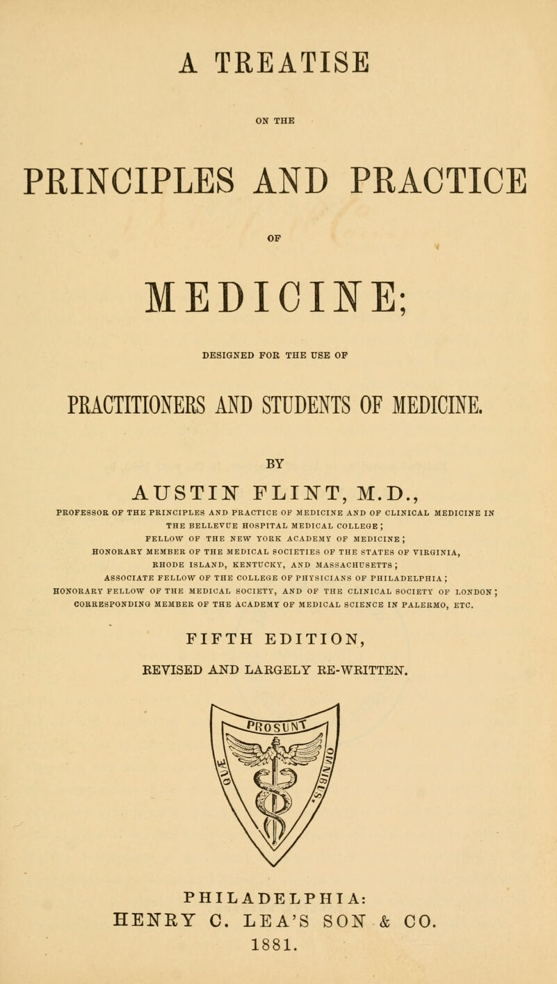 A TREATISE PRINCIPLES AND PRACTICE MEDIOmE; DESIGNED FOR THE USE OP PRACTITIONERS AND STUDENTS OF MEDICINE. BY AUSTIJS FLINT, M.D., PROFESSOR OF THE PRINCIPLES AND PRACTICE OF MEDICINE AND OF CLINICAL MEDICINE IN THE BELLEVUE HOSPITAL MEDICAL COLLEGE ; FELLOW OF THE NEW TORK ACADEMY OF MEDICINE; HONORARY MEMBER OF THE MEDICAL SOCIETIES OF THE STATES OF VIRGINIA, RHODE ISLAND, KENTUCKY, AND MASSACHUSETTS J ASSOCIATE FELLOW OF THE COLLEGE OF PHYSICIANS OF PHILADELPHIA; HONORARY FELLOW OF THE MEDICAL SOCIETY, AND OF THE CLINICAL SOCIETY OP LONDON; COBRESPONDING MEMBER OF THE ACADEMY OF MEDICAL SCIENCE IN PALERMO, ETC. FIFTH EDITION, EEVISED AND LARGELY RE-WRITTEN. PHILADELPHIA: HENRY C. LEA'S SON & CO. 1881.