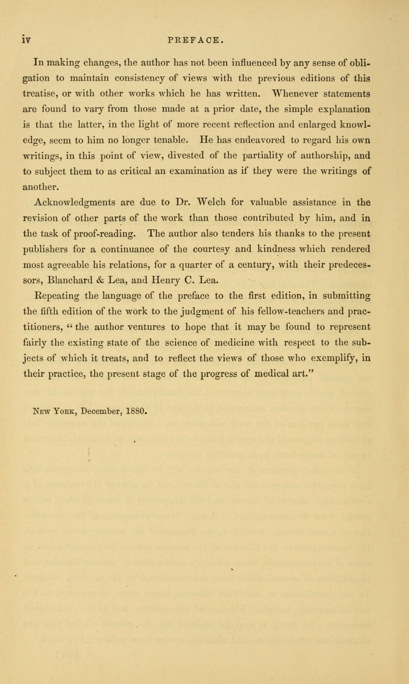 In making changes, the author has not been influenced by any sense of obli- gation to maintain consistency of views with the previous editions of this treatise, or with other works which he has written. Whenever statements are found to vary from those made at a prior date, the simple explanation is that the latter, in the light of more recent reflection and enlarged knowl- edge, seem to him no longer tenable. He has endeavored to regard his own writings, in this point of view, divested of the partiality of authorship, and to subject them to as critical an examination as if they were the writings of another. Acknowledgments are due to Dr. Welch for valuable assistance in the revision of other parts of the work than those contributed by him, and in the task of proof-reading. The author also tenders his thanks to the present publishei's for a continuance of the courtesy and kindness which rendered most agreeable his relations, for a quarter of a century, with their predeces- sors, Blanchard & Lea, and Henry C. Lea. Repeating the language of the preface to the first edition, in submitting the fifth edition of the work to the judgment of his fellow-teachers and prac- titioners,  the author ventures to hope that it may be found to represent fairly the existing state of the science of medicine with respect to the sub- jects of which it treats, and to reflect the views of those who exemplify, in their practice, the present stage of the progress of medical art. New York, December, 1880.