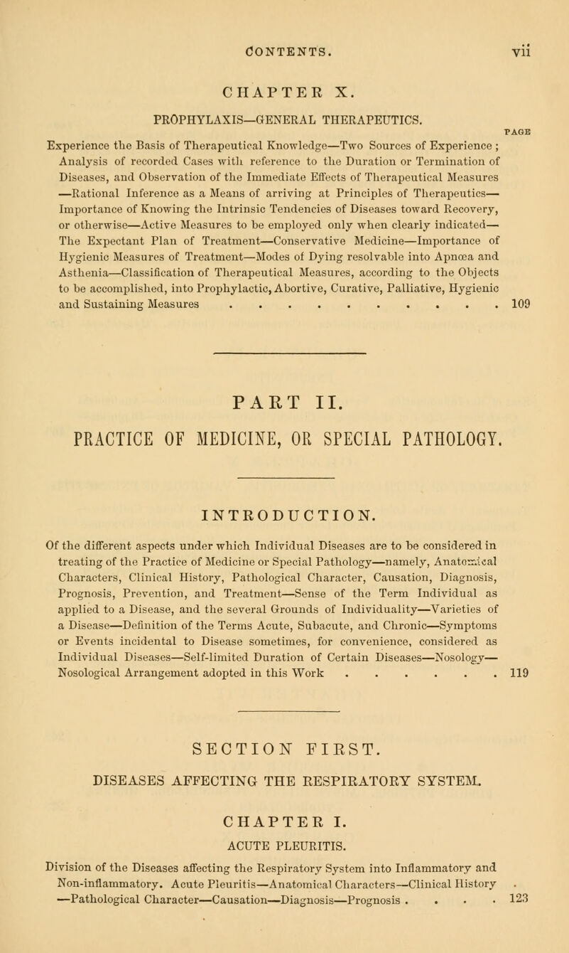 CHAPTER X. PROPHYLAXIS—GENERAL THERAPEUTICS, TAGS Experience tlie Basis of Therapeutical Knowledge—Two Sources of Experience ; Analysis of recorded Cases with reference to the Duration or Termination of Diseases, and Observation of the Immediate Effects of Therapeutical Measures —Rational Inference as a Means of arriving at Principles of Therapeutics^ Importance of Knowing the Intrinsic Tendencies of Diseases toward Recovery, or otherwise—Active Measures to be employed only when clearly indicated— The Expectant Plan of Treatment—Conservative Medicine—Importance of Hygienic Measures of Treatment—Modes of Dying resolvable into Apncea and Asthenia—Classification of Therapeutical Measures, according to the Objects to be accomplished, into Prophylactic, Abortive, Curative, Palliative, Hygienic and Sustaining Measures 109 PART II. PRACTICE OF MEDICINE, OR SPECIAL PATHOLOGY. INTRODUCTION. Of the different aspects under which Individual Diseases are to be considered in treating of tlie Practice of Medicine or Special Pathology—namely, Anatomical Characters, Clinical History, Pathological Character, Causation, Diagnosis, Prognosis, Prevention, and Treatment—Sense of the Term Individual as applied to a Disease, and the several Grounds of Individuality—Varieties of a Disease—Definition of the Terms Acute, Subacute, and Chronic—Symptoms or Events incidental to Disease sometimes, for convenience, considered as Individual Diseases—Self-limited Duration of Certain Diseases—Nosology— Nosological Arrangement adopted in this Work ...... 119 SECTION FIRST. DISEASES AFFECTING THE RESPIRATORY SYSTEM,. CHAPTER I. ACUTE PLEURITIS. Division of the Diseases affecting the Respiratory System into Inflammatory and Non-inflammatory. Acute Pleuritis—Anatomical Characters—Clinical History —Pathological Character—Causation—Diagnosis—Prognosis .... 123