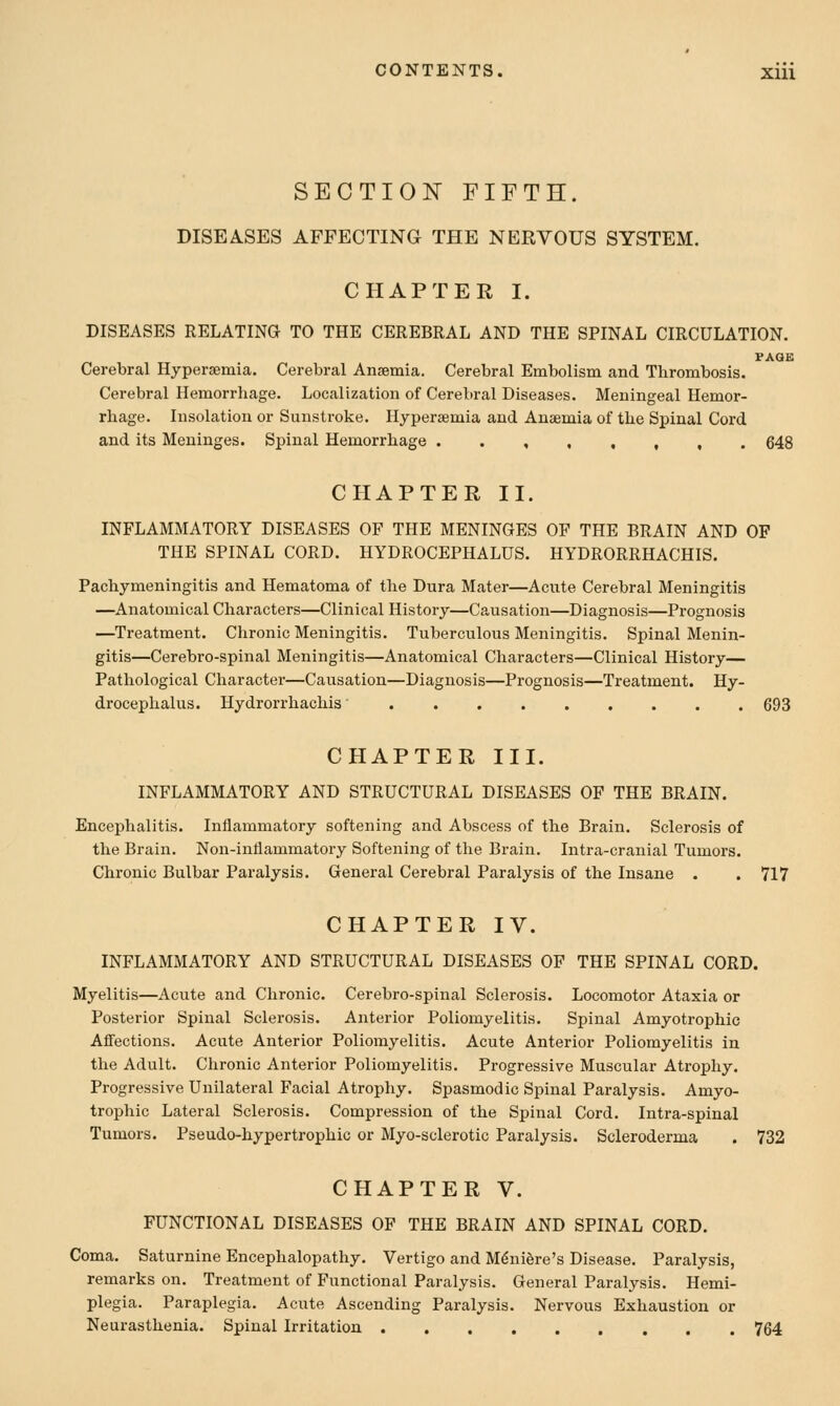 SECTION FIFTH. DISEASES AFFECTING THE NERVOUS SYSTEM. CHAPTER I. DISEASES RELATING TO THE CEREBRAL AND THE SPINAL CIRCULATION. Cerebral Hypersemia. Cerebral Anaemia. Cerebral Embolism and Thrombosis. Cerebral Hemorrhage. Localization of Cerebral Diseases. Meningeal Hemor- rhage. Insolation or Sunstroke. Hypersemia and Anaemia of the Spinal Cord and its Meninges. Spinal Hemorrhage ..,,,,,. 648 CHAPTER II. INFLAMMATORY DISEASES OF THE MENINGES OF THE BRAIN AND OF THE SPINAL CORD. HYDROCEPHALUS. HYDRORRHACHIS. Pachymeningitis and Hematoma of the Dura Mater—Acute Cerebral Meningitis —Anatomical Characters—Clinical History—Causation—Diagnosis—Prognosis —Treatment. Chronic Meningitis. Tuberculous Meningitis. Spinal Menin- gitis—Cerebro-spinal Meningitis—Anatomical Characters—Clinical History— Pathological Character—Causation—Diagnosis—Prognosis—Treatment. Hy- di'ocephalus. Hydrorrhachis 693 CHAPTER III. INFLAMMATORY AND STRUCTURAL DISEASES OF THE BRAIN. Encephalitis. Inflammatory softening and Abscess of the Brain. Sclerosis of the Brain. Non-inllammatory Softening of the Brain. Intra-cranial Tumors. Chronic Bulbar Paralysis. General Cerebral Paralysis of the Insane . . 717 CHAPTER IV. INFLAMMATORY AND STRUCTURAL DISEASES OF THE SPINAL CORD. Myelitis—Acute and Chronic. Cerebro-spinal Sclerosis. Locomotor Ataxia or Posterior Spinal Sclerosis. Anterior Poliomyelitis. Spinal Amyotrophic Affections. Acute Anterior Poliomyelitis. Acute Anterior Poliomyelitis in the Adult. Chronic Anterior Poliomyelitis. Progressive Muscular Atrophy. Progressive Unilateral Facial Atrophy. Spasmodic Spinal Paralysis. Amyo- trophic Lateral Sclerosis. Compression of the Spinal Cord. Intra-spinal Tumors. Pseudo-hypertrophic or Myo-sclerotic Paralysis. Scleroderma . 732 CHAPTER V. FUNCTIONAL DISEASES OF THE BRAIN AND SPINAL CORD. Coma. Saturnine Encephalopathy. Vertigo and Meniere's Disease. Paralysis, remarks on. Treatment of Functional Paralysis. General Paralysis. Hemi- plegia. Paraplegia. Acute Ascending Paralysis. Nervous Exhaustion or Neurasthenia. Spinal Irritation 764