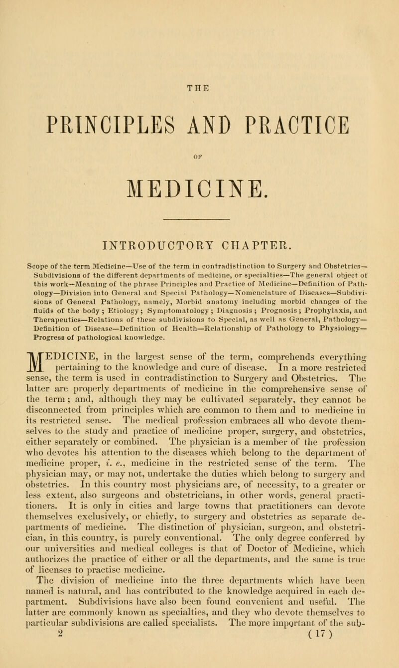 THE PRINCIPLES AND PRACTICE MEDICINE. INTRODUCTORY CPIAPTER. Scope of the term Medicine—Use of the term in contradistinction to Surgery and Obstetrics— Subdivisions of the different departments of medicine, or specialties—The general object of this work—Meaning of the phrase Principles and Practice of Medicine—Definition of Path- ology—Division into General and Special Pathology—Nomenclature of Diseases—Subdivi- sions of General Pathology, namely. Morbid anatomy including morbid changes of the fluids of the body; Etiology; Symiitomatology ; Diagnosis; Prognosis; Prophylaxis, and Therapeutics—Relations of these subdivisions to Special, as well as General, Pathology— Definition of Disease—Definition of Health—Relationship of Pathology to Physiology- Progress of pathological knowledge. MEDICINE, in the largest sense of the term, comprehends everything pertaining to the knowledge and cure of disease. In a more restricted sense, the term is used in contradistinction to Surgery and Obstetrics. The latter are projDerly departments of medicine in the comprehensive sense of the term; and, although they may be cultivated separately, they cannot be disconnected from principles which are common to them and to medicine in its restricted sense. The medical profession embraces all who devote them- selves to the study and practice of medicine proper, surgery, and obstetrics, either separately or combined. The physician is a member of the profession who devotes his attention to the diseases which belong to the department of medicine proper, i. e., medicine in the restricted sense of the term. The physician may, or may not, undertake the duties which belong to surgery and obstetrics. In this country most physicians are, of necessity, to a greater or less extent, also surgeons and obstetricians, in other words, general practi- tioners. It is only in cities and large towns that practitioners can devote themselves exclusively, or chiefly, to surgery and obstetrics as separate de- partments of medicine. The distinction of physician, surgeon, and obstetri- cian, in this country, is purely conventional. The only degree conferred by our universities and medical colleges is that of Doctor of Medicine, which authorizes the practice of either or all the departments, and the same is true of licenses to practise medicine. The division of medicine into the three departments which have been named is natural, and lias contributed to the knowledge acquired in each de- partment. Subdivisions have also been found convenient and useful. The latter are commonly known as specialties, and they who devote themselves to particular subdivisions ai*e called specialists. The more iinpyrtant of the sub-