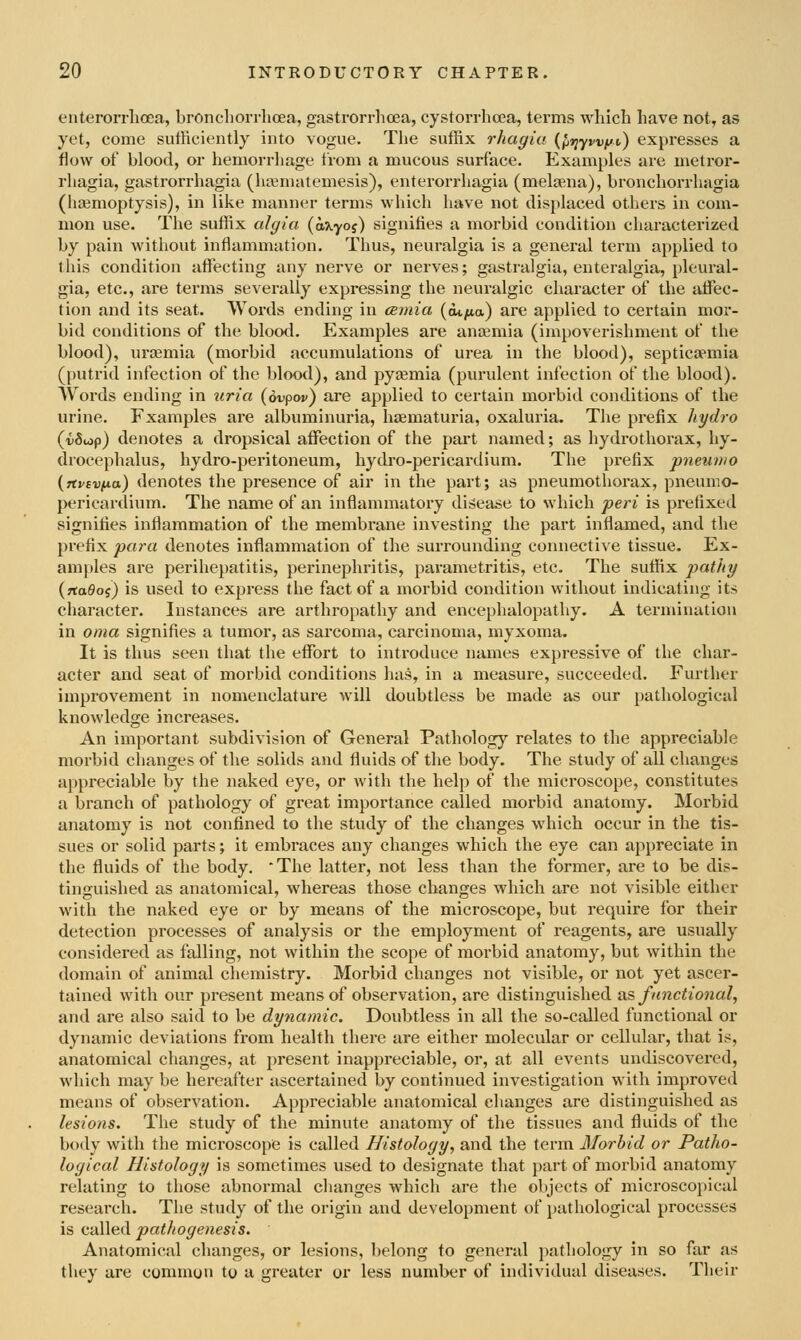 enterorrlioea, broncliorrhcea, gastrorrhcea, cystorrhcea, terms which have not, as yet, come sutHciently into vogue. The suffix rhagia {ftrjywffv) expresses a flow of blood, or hemorrliage from a mucous surface. Examples are metror- rhagia, gastrorrhagia (hajmatemesis), enterorrhagia (melsena), bronchorrhagia (ha3moptysis), in like manner terms which have not dis[)laced others in com- mon use. The suffix algia (axyof) signifies a morbid condition characterized by pain without inflammation. Thus, neuralgia is a general term applied to this condition affecting any nerve or nerves; gastralgia, enteralgia, pleural- gia, etc., are terms severally expressing the neuralgic character of the tiffec- tion and its seat. Words ending in cemia (ot^a) are applied to certain mor- bid conditions of the blood. Examples are ancemia (impoverishment of the blood), uraemia (morbid accumulations of urea in the blood), septicaemia (putrid infection of the 1)lood), and pyeemia (pui-ulent infection of the blood). Words ending in iiria (ovpor) are applied to certain morbid conditions of the urine. Examples are albuminuria, hsematuria, oxaluria. The prefix hydro (-iiSiop) denotes a dropsical affection of the part named; as hydrothorax, hy- drocephalus, hydro-peritoneum, hydro-pericardium. The prefix pneunio {rtvtvua) denotes the presence of air in the part; as pneumothorax, pneumo- pericardium. The name of an inflammatory disease to which peri is prefixed signifies inflammation of the membrane investing the part inflamed, and the prefix para denotes inflammation of the surrounding connective tissue. Ex- amples are perihepatitis, perinephritis, parametritis, etc. The suffix pat/iy (rtaSoj) is used to express the fact of a morbid condition without indicating its character. Instances are arthropathy and encephalopathy. A termination in oma signifies a tumor, as sai-coma, carcinoma, myxoma. It is thus seen that the effort to introduce names expressive of the char- acter and seat of morbid conditions has, in a measure, succeeded. Further improvement in nomenclature will doubtless be made as our pathological knowledge increases. An important subdivision of General Pathology relates to the appreciable morbid changes of the solids and fluids of the body. The study of all changes appreciable by the naked eye, or with the help of the microscope, constitutes a branch of pathology of great importance called morbid anatomy. Morbid anatomy is not confined to the study of the changes which occur in the tis- sues or solid parts; it embraces any changes which the eye can appreciate in the fluids of the body.  The latter, not less than the former, are to be dis- tinguished as anatomical, whereas those changes which are not visible either with the naked eye or by means of the microscope, but require for their detection processes of analysis or the employment of reagents, are usually considered as falling, not within the scope of morbid anatomy, but within the domain of animal chemistry. Morbid changes not visible, or not yet ascer- tained with our present means of observation, are distinguished as functional, and are also said to be dynamic. Doubtless in all the so-called functional or dynamic deviations from health there are either molecular or cellular, that is, anatomical changes, at present inappreciable, or, at all events undiscovered, which may be hereafter ascertained by continued investigation with improved means of observation. Appreciable anatomical changes are distinguished as lesions. The study of the minute anatomy of the tissues and fluids of the body with the microscope is called Histology, and the term Morbid or Patho- logical Histology is sometimes used to designate that part of morbid anatomy relating to those abnormal changes which are the objects of microscopical research. The study of the origin and development of pathological processes is called pathogenesis. Anatomical changes, or lesions, belong to general pathology in so far as they are common ty a greater or less number of individual diseases. Their