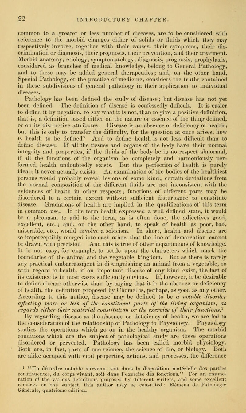 common to a greater or less number of diseases, are to be considered with reference to the morbid changes either of solids or fluids which they may respectively involve, together with their causes, their symptoms, their dis- crimination or diagnosis, their prognosis, their prevention, and their treatment. Morbid anatomy, etiology, symptomatology, diagnosis, prognosis, prophylaxis, considered as branches of medical knowledge, belong to General Pathology, and to these may be added general therapeutics; and, on the other hand, Special Pathology, or the practice of medicine, considers the truths contained in these subdivisions of general pathology in their application to individual diseases. Pathology has been defined the study of disease; but disease has not yet been defined. The definition of disease is confessedly difficult. It is easier to define it by negation, to say what it is not, than to give a positive definition, that is, a definition based either on the nature or essence of the thing defined, or on its distinctive attributes. Disease is an absence or deficiency of health; but this is only to transfer the difficulty, for the question at once arises, how IS health to be defined? And to define health is not less difficult than to define disease. If all the tissues and organs of the body have their normal integrity and properties, if the fluids of the body be in no respect abnormal, if all the functions of the organism be completely and harmoniously per- ibrmed, health undoubtedly exists. But this perfection o'l health is purely ideal; it never actually exists. An examination of the bodies of tiie healthiest persons would probably reveal lesions of some kind; certain deviations from the normal composition of the different fluids are not inconsistent with the evidences of health in other respects; functions of different parts may be disordered to a certain extent without sufficient disturbance to constitute disease. Gradations of health are implied in the qualifications of this term in common use. If the term health expressed a well defined state, it would be a pleonasm to add to the term, as is often done, the adjectives good, excellent, etc.; and, on the other hand, to speak of health as poor, bad, miserable, etc., would involve a solecism. In short, health and disease are so imperceptibly merged into each other, that the line of demarcation cannot be drawn with precision And this is true of other departments of knowledge. It is not easy, for example, to settle upon the characters which mark the boundaries of the animal and the vegetable kingdom. But as there is rarely any practical embarrassnient in distinguishing an animal from a vegetable, so with regard to health, if an important disease of any kind exist, tlie tact of its existence is in most cases sutficiently obvious. If, however, it be desirable to define disease otherwise than by saying that it is the absence or deficiency of health, the definition proposed by Cliomel is, perhaps, as good as any other. According to tliis author, disease may be defined to be a notable disorder affecting more or less of the constituent parts of the living organism, as regards either their material constitution or the exercise of their functions} By regarding disease as the absence or deficiency of health, we are led to the consideration of the relationship of Pathology to Physiology. Physiology studies the operations which go on in the healthy organism. The morbid conditions which are the subject of pathological study are these operations disordered or perverted. Pathology has been called morbid pliysiology. Both are, in fact, parts of one science, the science of life, or biology. Both are alike occupied with vital properties, actions, and processes, the difference '  Un desordre notable survenu, soil dans la disposition materielle des parties constituentes, du corps vivant, soit dans I'exercise des fonctions. For an enume- ration of the various definitions proposed by ditferiMit writers, and some excellent n^marks on the subject, this author may be consulted: Elemens de Pathologie GSuerale, quatri6me edition.